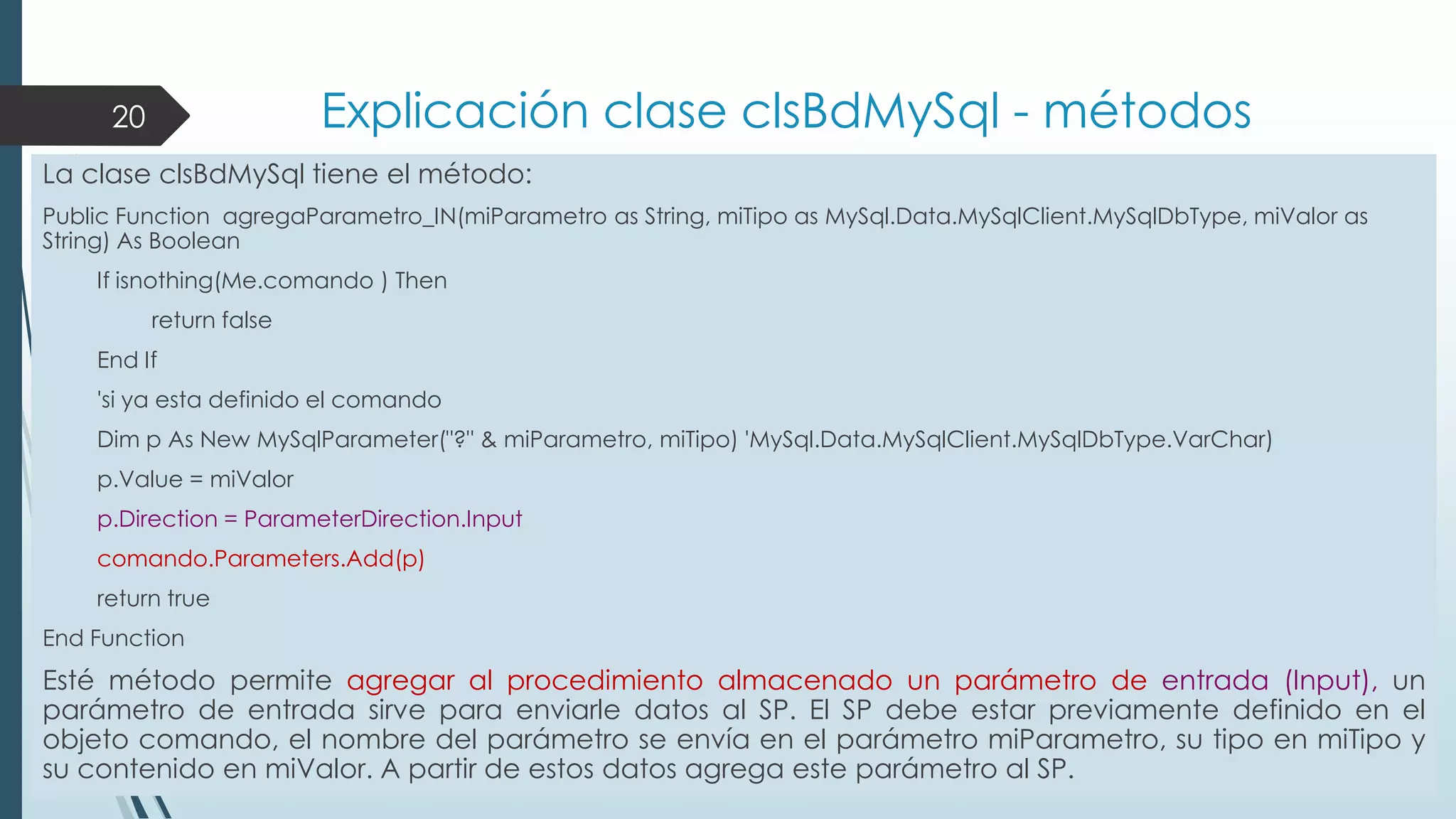 Explicación clase clsBdMySql - métodos

20

La clase clsBdMySql tiene el método:
Public Function agregaParametro_IN(miParametro as String, miTipo as MySql.Data.MySqlClient.MySqlDbType, miValor as
String) As Boolean
If isnothing(Me.comando ) Then
return false
End If
'si ya esta definido el comando
Dim p As New MySqlParameter("?" & miParametro, miTipo) 'MySql.Data.MySqlClient.MySqlDbType.VarChar)
p.Value = miValor
p.Direction = ParameterDirection.Input
comando.Parameters.Add(p)
return true

End Function

Esté método permite agregar al procedimiento almacenado un parámetro de entrada (Input), un
parámetro de entrada sirve para enviarle datos al SP. El SP debe estar previamente definido en el
objeto comando, el nombre del parámetro se envía en el parámetro miParametro, su tipo en miTipo y
su contenido en miValor. A partir de estos datos agrega este parámetro al SP.

 