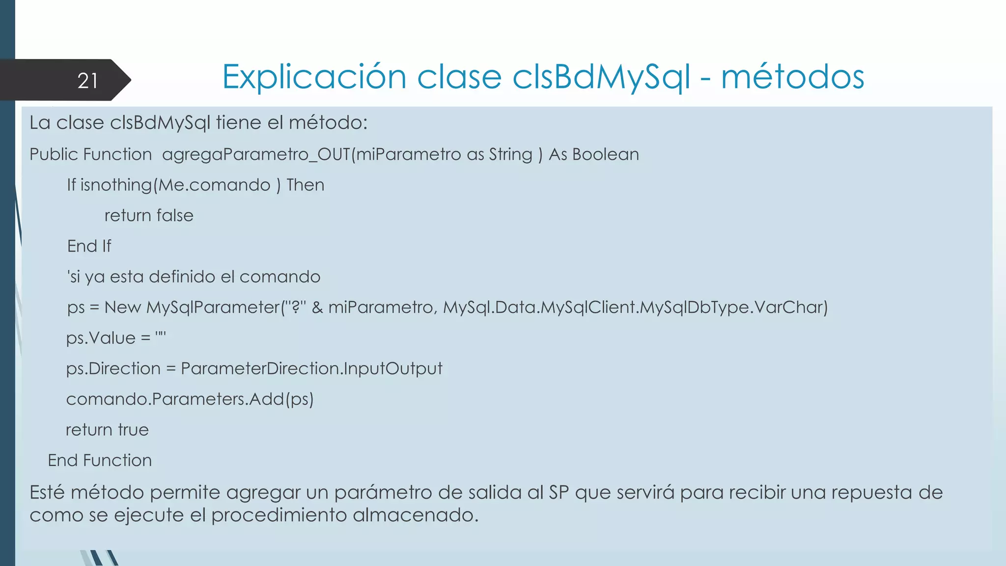 Explicación clase clsBdMySql - métodos

21

La clase clsBdMySql tiene el método:
Public Function agregaParametro_OUT(miParametro as String ) As Boolean

If isnothing(Me.comando ) Then
return false
End If
'si ya esta definido el comando

ps = New MySqlParameter("?" & miParametro, MySql.Data.MySqlClient.MySqlDbType.VarChar)
ps.Value = ""
ps.Direction = ParameterDirection.InputOutput
comando.Parameters.Add(ps)
return true
End Function

Esté método permite agregar un parámetro de salida al SP que servirá para recibir una repuesta de
como se ejecute el procedimiento almacenado.

 
