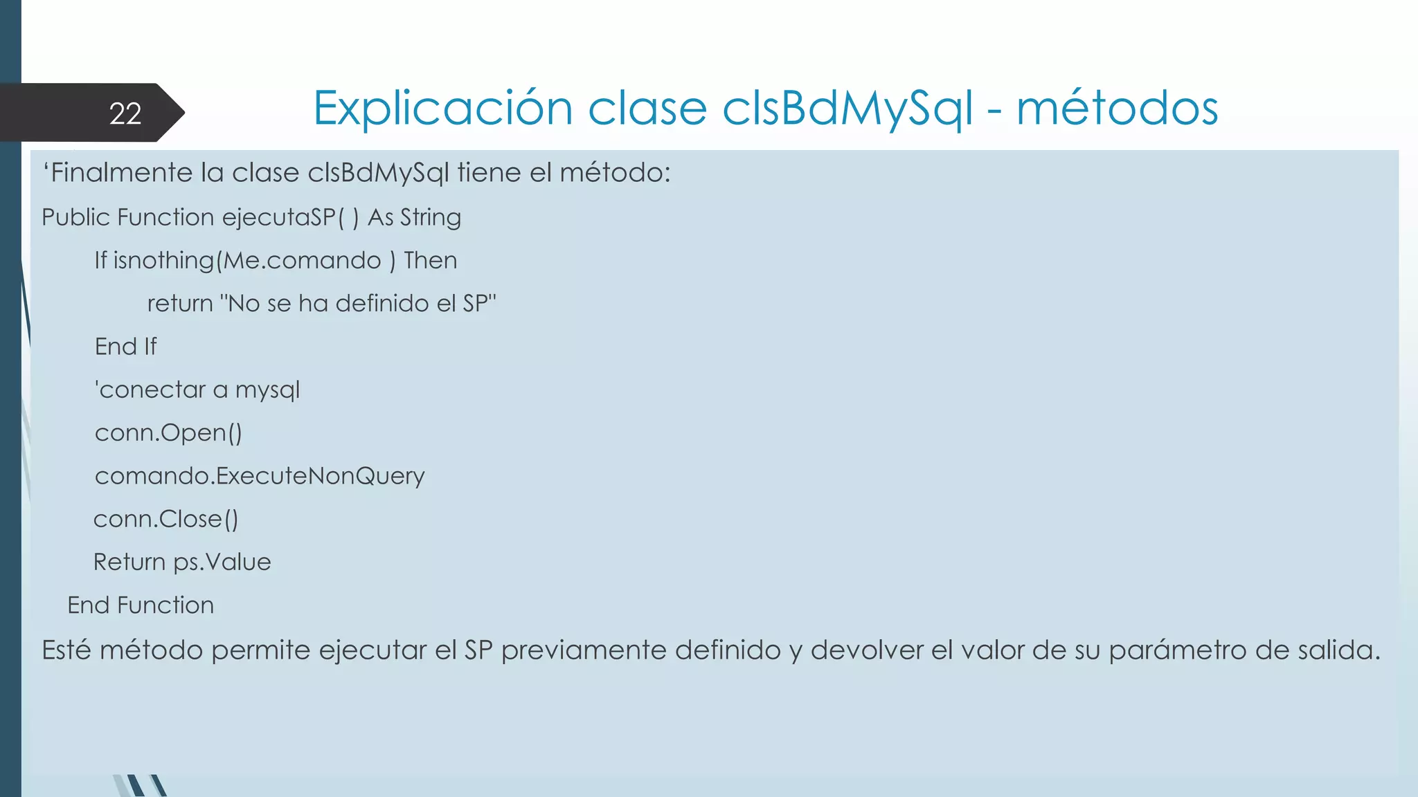 Explicación clase clsBdMySql - métodos

22

„Finalmente la clase clsBdMySql tiene el método:
Public Function ejecutaSP( ) As String

If isnothing(Me.comando ) Then
return "No se ha definido el SP"
End If
'conectar a mysql

conn.Open()
comando.ExecuteNonQuery
conn.Close()
Return ps.Value
End Function

Esté método permite ejecutar el SP previamente definido y devolver el valor de su parámetro de salida.

 