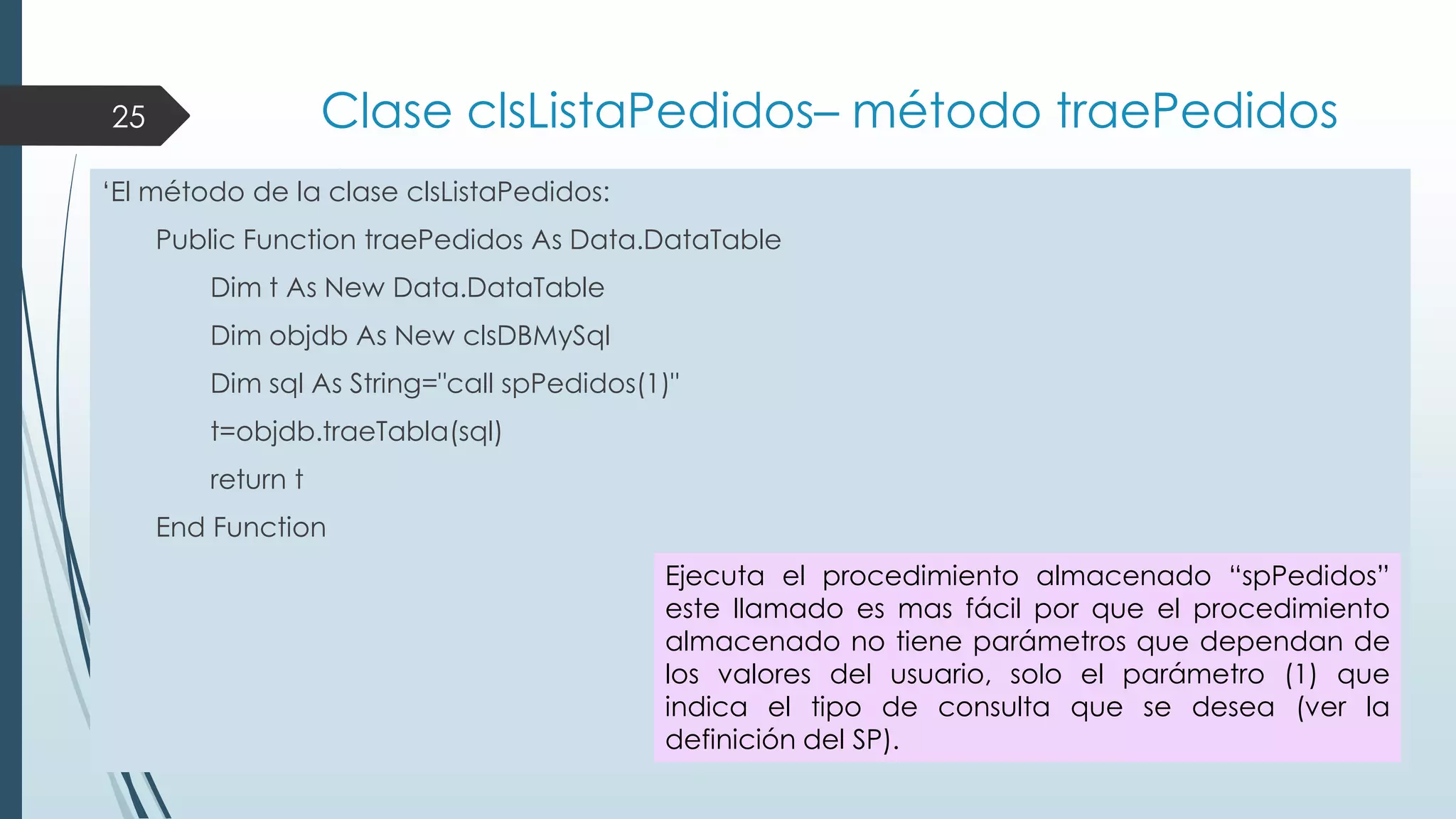 Clase clsListaPedidos– método traePedidos

25

„El método de la clase clsListaPedidos:
Public Function traePedidos As Data.DataTable
Dim t As New Data.DataTable
Dim objdb As New clsDBMySql
Dim sql As String="call spPedidos(1)"
t=objdb.traeTabla(sql)
return t
End Function
Ejecuta el procedimiento almacenado “spPedidos”
este llamado es mas fácil por que el procedimiento
almacenado no tiene parámetros que dependan de
los valores del usuario, solo el parámetro (1) que
indica el tipo de consulta que se desea (ver la
definición del SP).

 