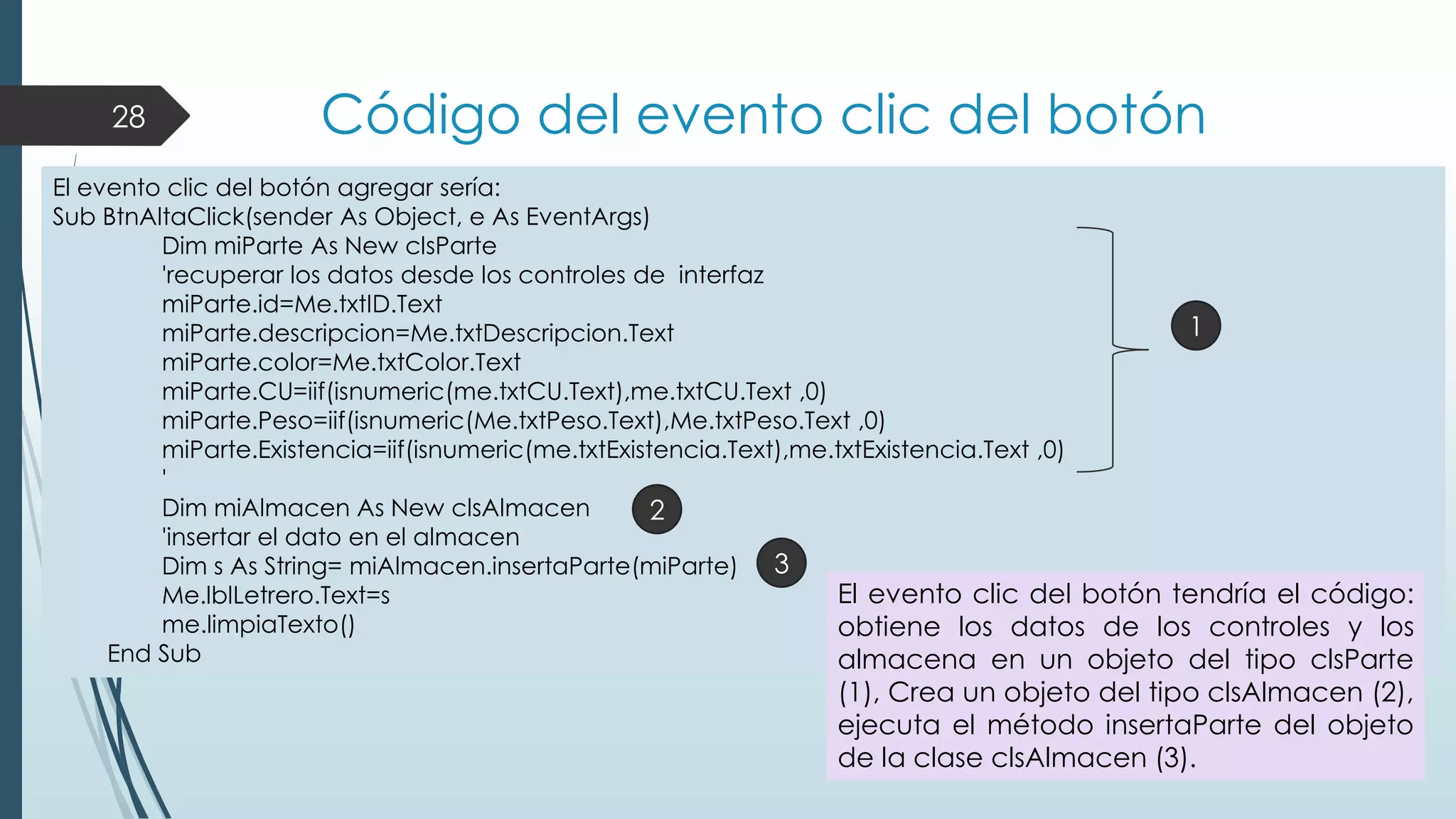 28

Código del evento clic del botón

El evento clic del botón agregar sería:
Sub BtnAltaClick(sender As Object, e As EventArgs)
Dim miParte As New clsParte
'recuperar los datos desde los controles de interfaz
miParte.id=Me.txtID.Text
1
miParte.descripcion=Me.txtDescripcion.Text
miParte.color=Me.txtColor.Text
miParte.CU=iif(isnumeric(me.txtCU.Text),me.txtCU.Text ,0)
miParte.Peso=iif(isnumeric(Me.txtPeso.Text),Me.txtPeso.Text ,0)
miParte.Existencia=iif(isnumeric(me.txtExistencia.Text),me.txtExistencia.Text ,0)
'
Dim miAlmacen As New clsAlmacen
2
'insertar el dato en el almacen
Dim s As String= miAlmacen.insertaParte(miParte) 3
El evento clic del botón tendría el código:
Me.lblLetrero.Text=s
me.limpiaTexto()
obtiene los datos de los controles y los
End Sub
almacena en un objeto del tipo clsParte

(1), Crea un objeto del tipo clsAlmacen (2),
ejecuta el método insertaParte del objeto
de la clase clsAlmacen (3).

 