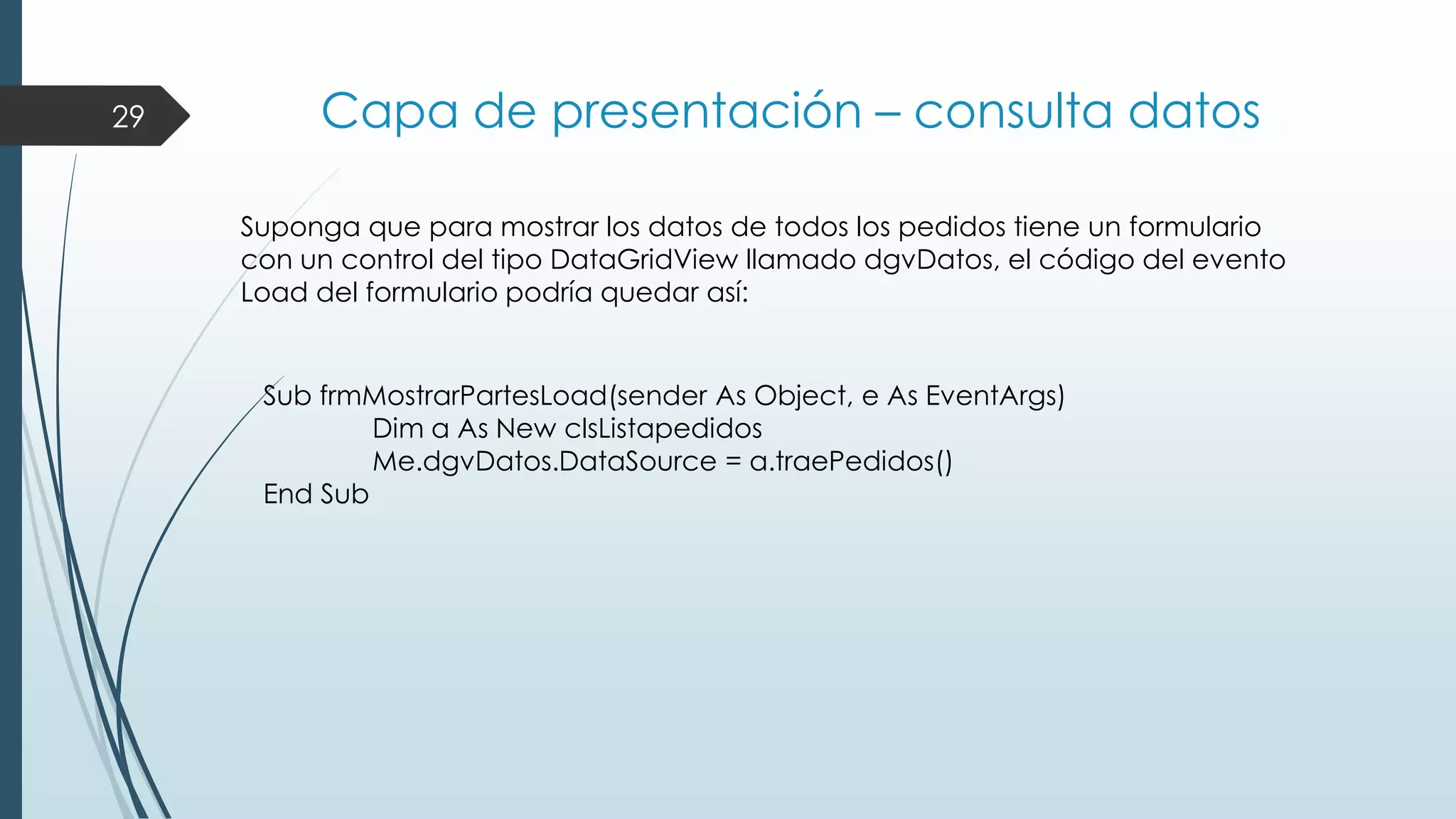 29

Capa de presentación – consulta datos
Suponga que para mostrar los datos de todos los pedidos tiene un formulario
con un control del tipo DataGridView llamado dgvDatos, el código del evento
Load del formulario podría quedar así:

Sub frmMostrarPartesLoad(sender As Object, e As EventArgs)
Dim a As New clsListapedidos
Me.dgvDatos.DataSource = a.traePedidos()
End Sub

 