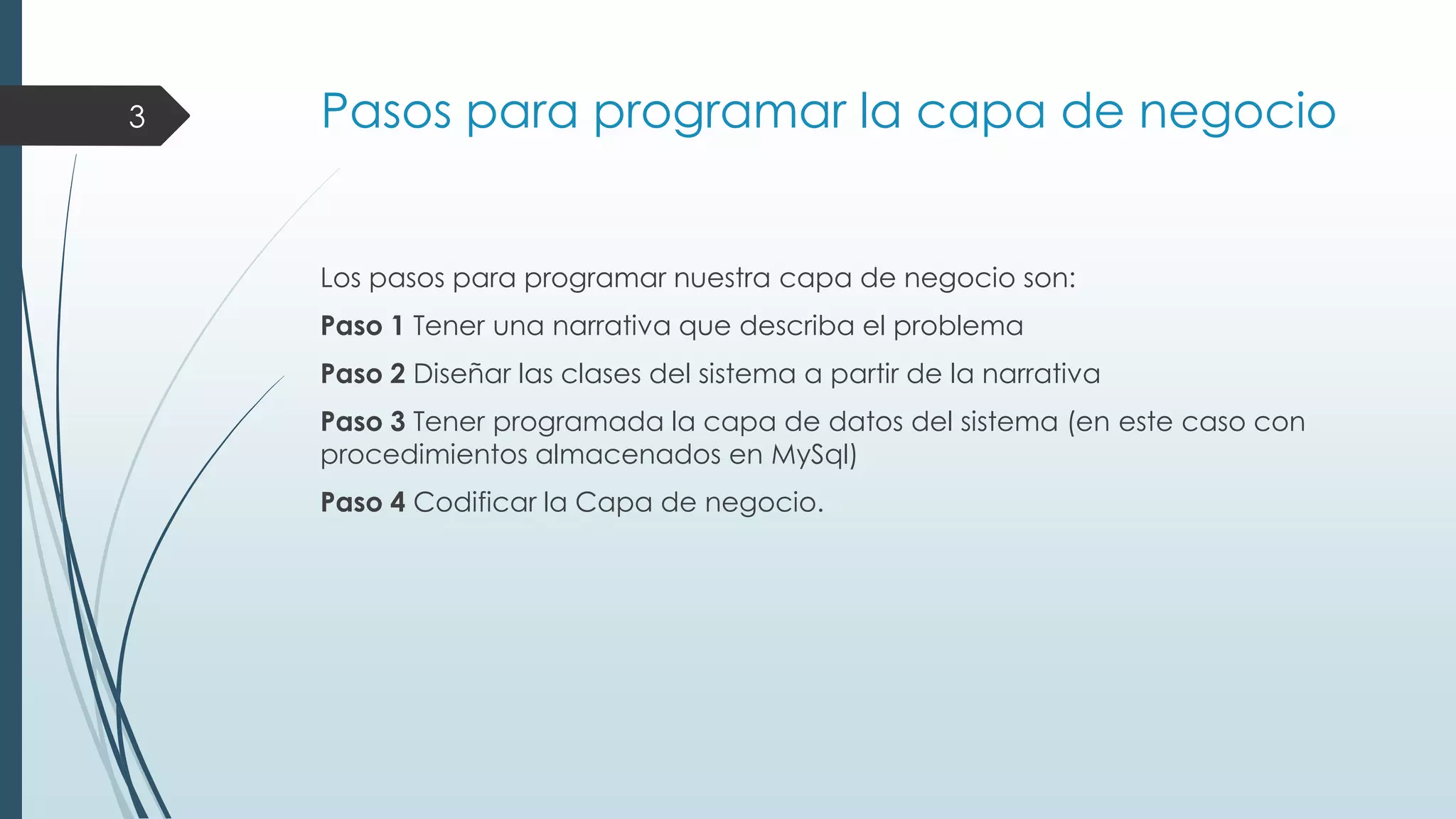3

Pasos para programar la capa de negocio

Los pasos para programar nuestra capa de negocio son:
Paso 1 Tener una narrativa que describa el problema
Paso 2 Diseñar las clases del sistema a partir de la narrativa
Paso 3 Tener programada la capa de datos del sistema (en este caso con
procedimientos almacenados en MySql)
Paso 4 Codificar la Capa de negocio.

 