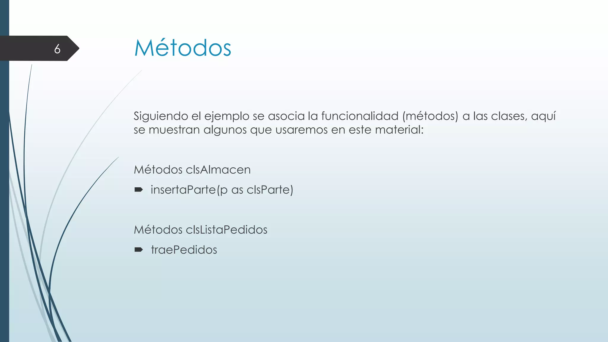 6

Métodos
Siguiendo el ejemplo se asocia la funcionalidad (métodos) a las clases, aquí
se muestran algunos que usaremos en este material:
Métodos clsAlmacen
 insertaParte(p as clsParte)
Métodos clsListaPedidos
 traePedidos

 