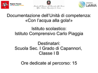 Documentazione dell’Unità di competenza:
«Con l’acqua alla gola!»
Istituto scolastico:
Istituto Comprensivo Carlo Piaggia
Destinatari:
Scuola Sec. I Grado di Capannori,
Classe I B
Ore dedicate al percorso: 15
 