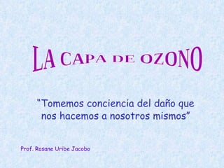 “ Tomemos conciencia del daño que nos hacemos a nosotros mismos” LA CAPA DE OZONO Prof. Rosane Uribe Jacobo 
