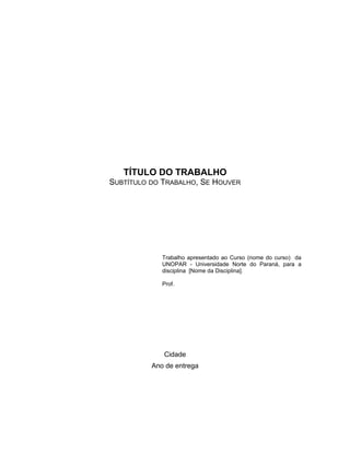 TÍTULO DO TRABALHO
SUBTÍTULO DO TRABALHO, SE HOUVER
Trabalho apresentado ao Curso (nome do curso) da
UNOPAR - Universidade Norte do Paraná, para a
disciplina [Nome da Disciplina].
Prof.
Cidade
Ano de entrega
 