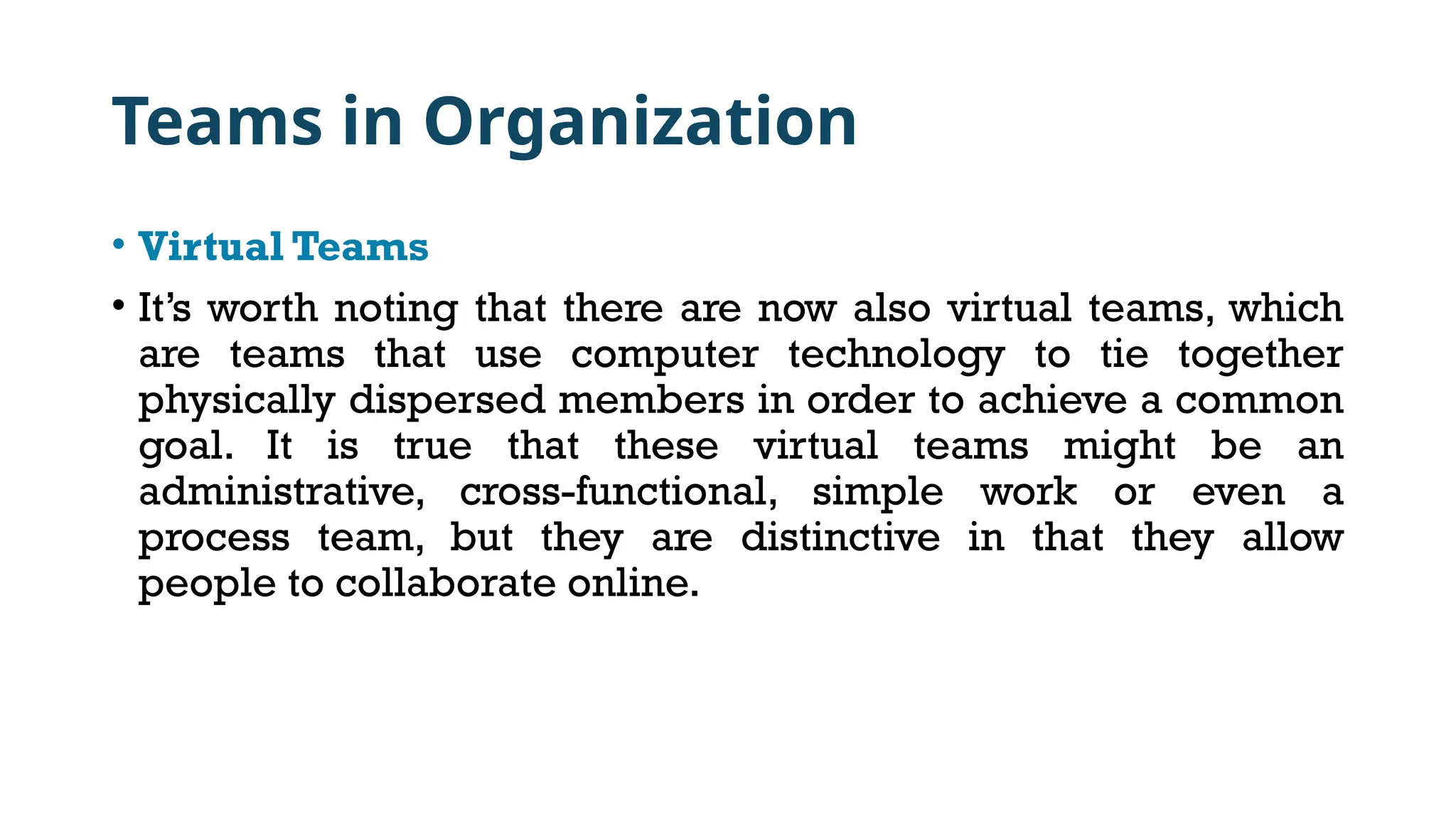 Teams in Organization
• Virtual Teams
• It’s worth noting that there are now also virtual teams, which
are teams that use computer technology to tie together
physically dispersed members in order to achieve a common
goal. It is true that these virtual teams might be an
administrative, cross-functional, simple work or even a
process team, but they are distinctive in that they allow
people to collaborate online.
 