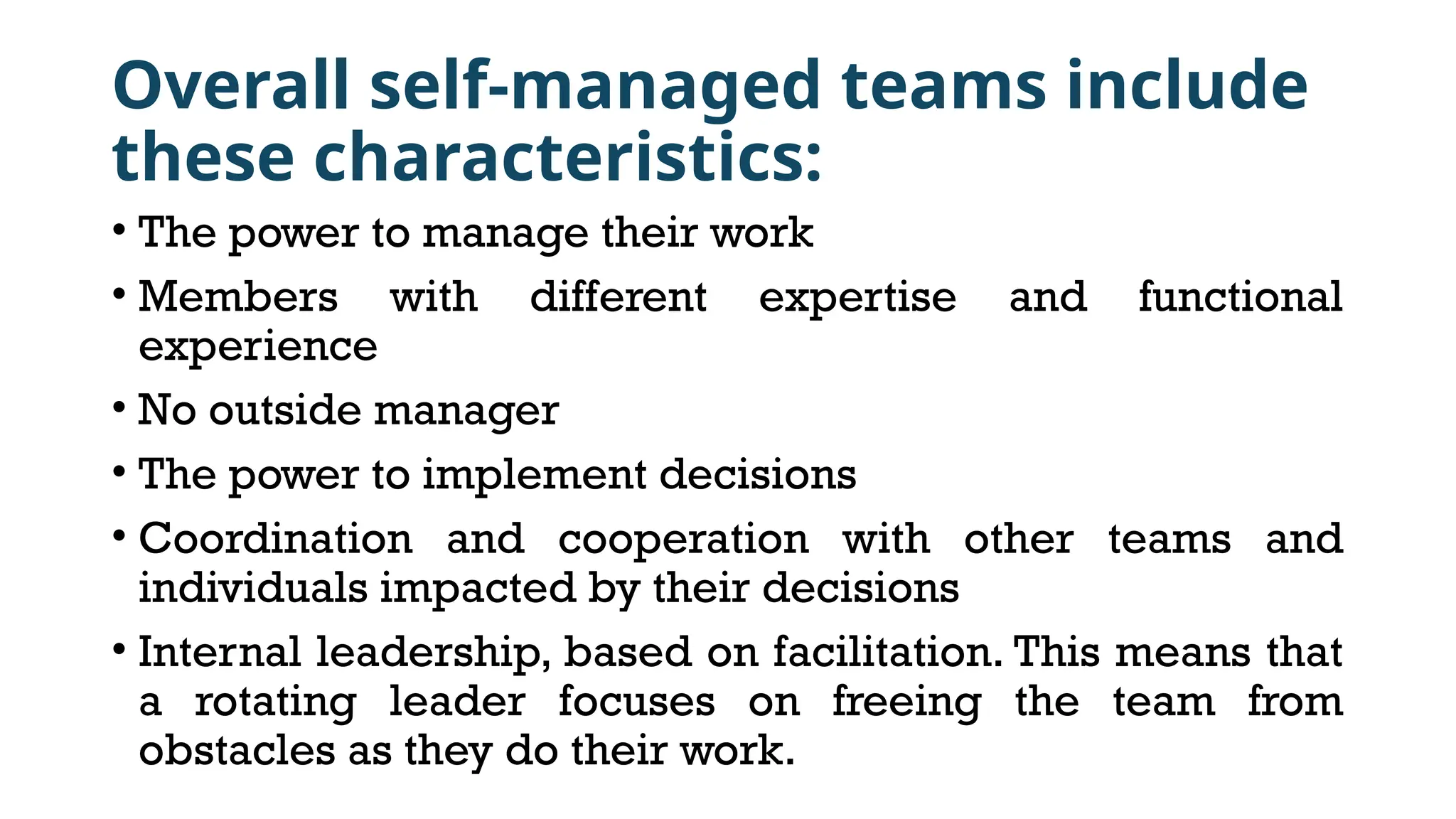 Overall self-managed teams include
these characteristics:
• The power to manage their work
• Members with different expertise and functional
experience
• No outside manager
• The power to implement decisions
• Coordination and cooperation with other teams and
individuals impacted by their decisions
• Internal leadership, based on facilitation. This means that
a rotating leader focuses on freeing the team from
obstacles as they do their work.
 