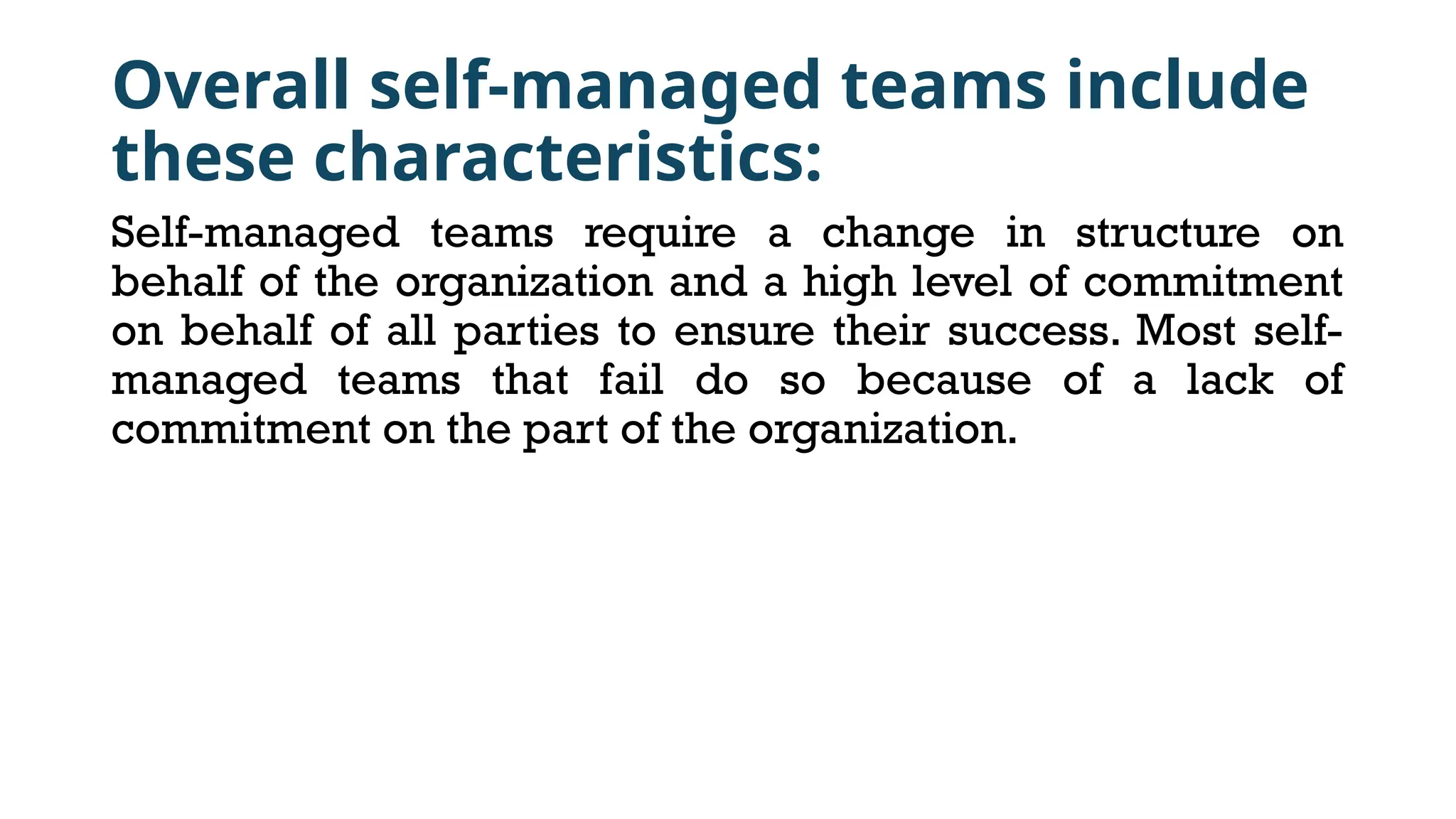 Overall self-managed teams include
these characteristics:
Self-managed teams require a change in structure on
behalf of the organization and a high level of commitment
on behalf of all parties to ensure their success. Most self-
managed teams that fail do so because of a lack of
commitment on the part of the organization.
 