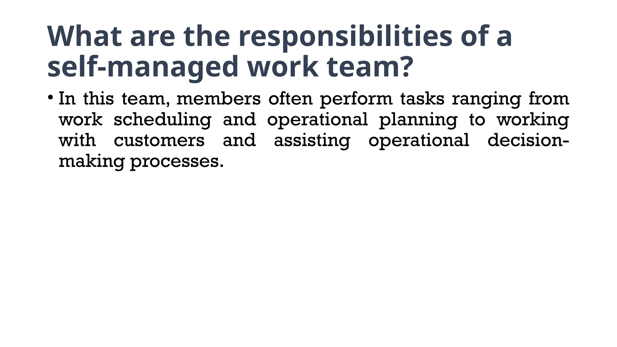 What are the responsibilities of a
self-managed work team?
• In this team, members often perform tasks ranging from
work scheduling and operational planning to working
with customers and assisting operational decision-
making processes.
 