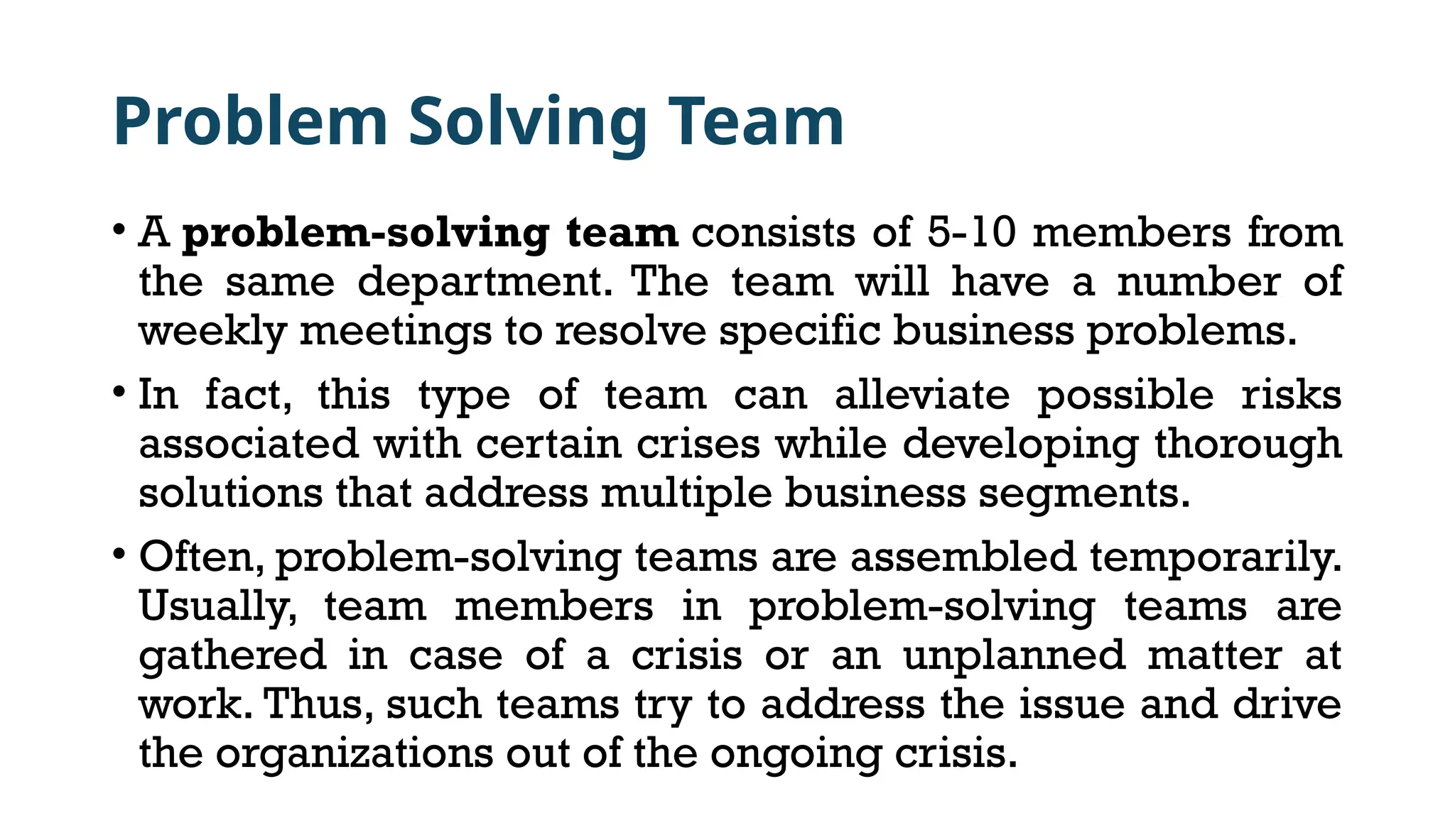 Problem Solving Team
• A problem-solving team consists of 5-10 members from
the same department. The team will have a number of
weekly meetings to resolve specific business problems.
• In fact, this type of team can alleviate possible risks
associated with certain crises while developing thorough
solutions that address multiple business segments.
• Often, problem-solving teams are assembled temporarily.
Usually, team members in problem-solving teams are
gathered in case of a crisis or an unplanned matter at
work. Thus, such teams try to address the issue and drive
the organizations out of the ongoing crisis.
 