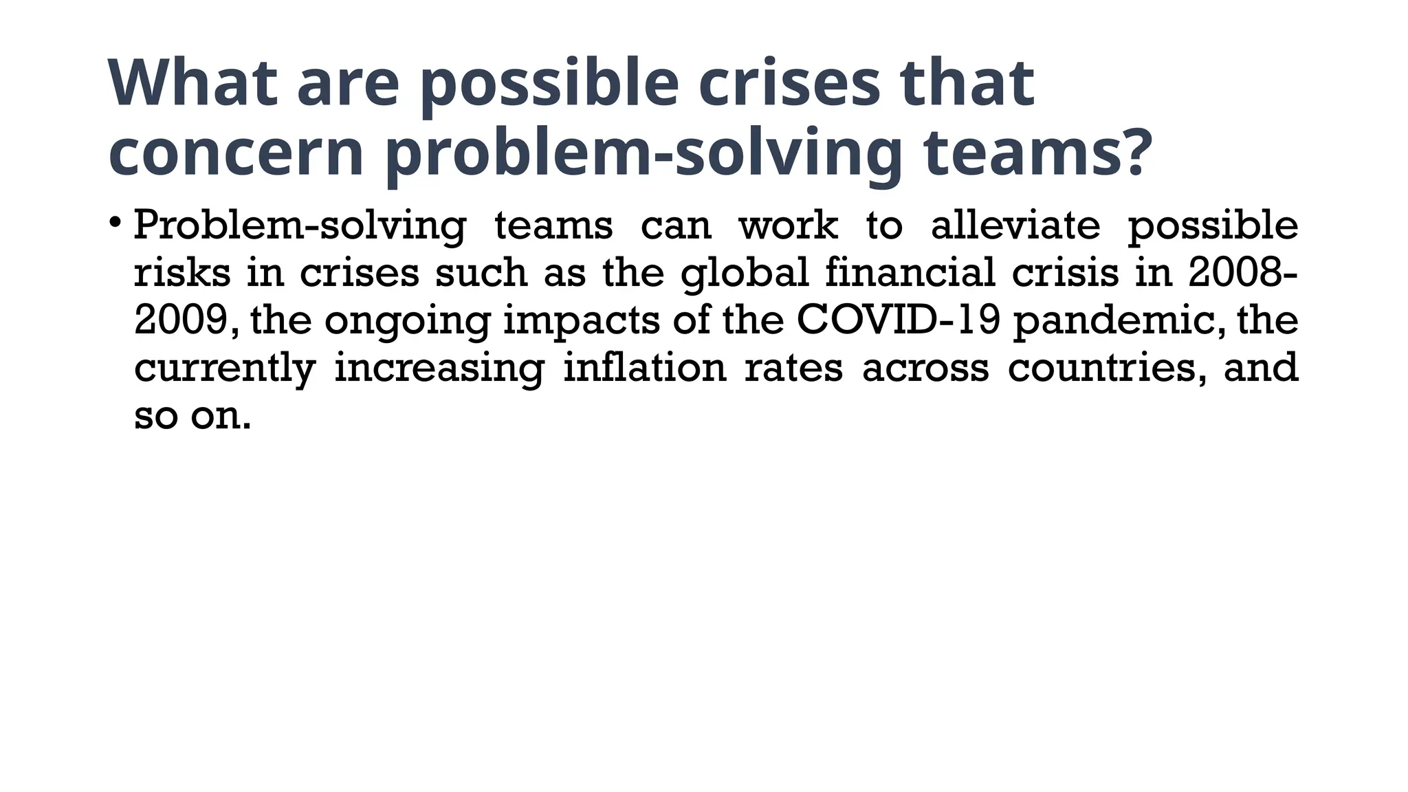 What are possible crises that
concern problem-solving teams?
• Problem-solving teams can work to alleviate possible
risks in crises such as the global financial crisis in 2008-
2009, the ongoing impacts of the COVID-19 pandemic, the
currently increasing inflation rates across countries, and
so on.
 