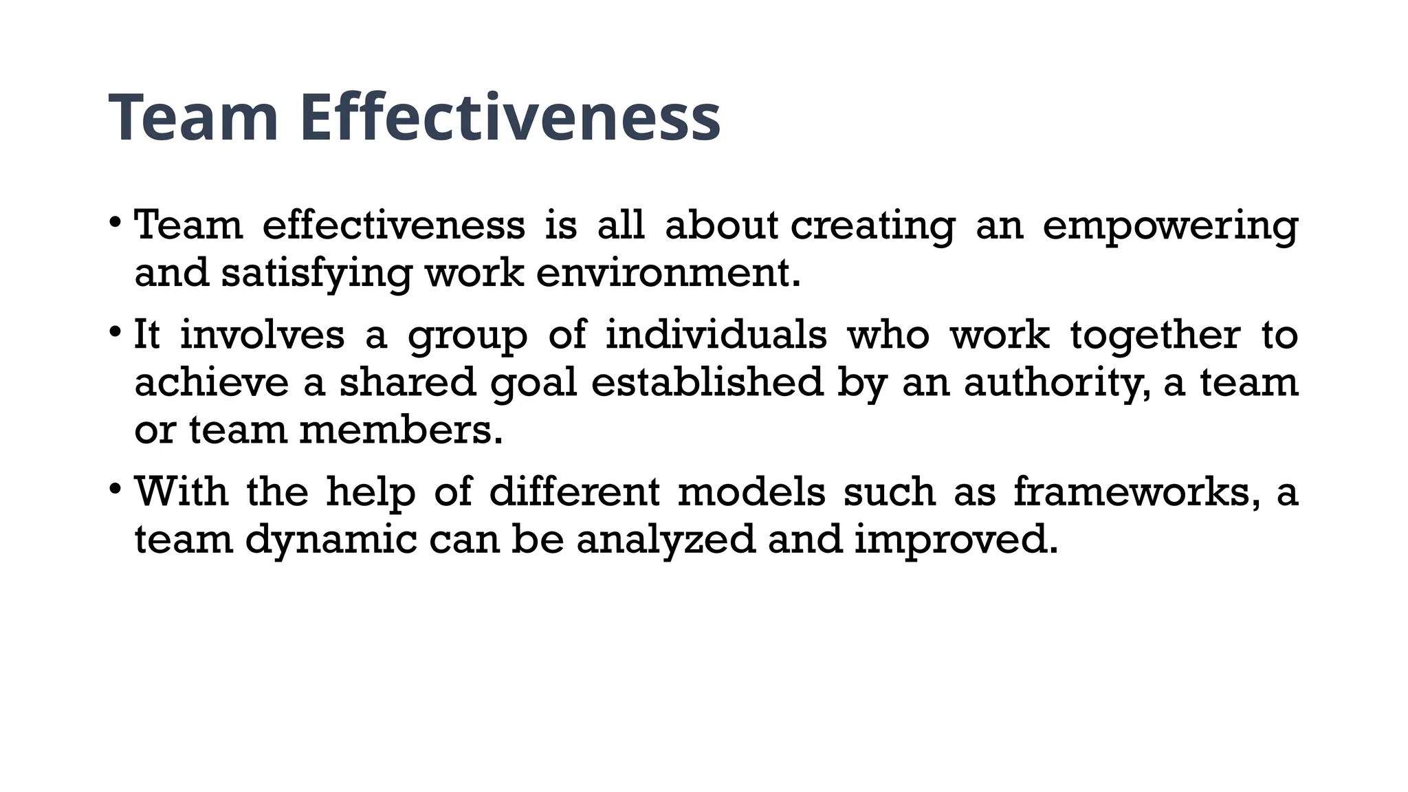 Team Effectiveness
• Team effectiveness is all about creating an empowering
and satisfying work environment.
• It involves a group of individuals who work together to
achieve a shared goal established by an authority, a team
or team members.
• With the help of different models such as frameworks, a
team dynamic can be analyzed and improved.
 