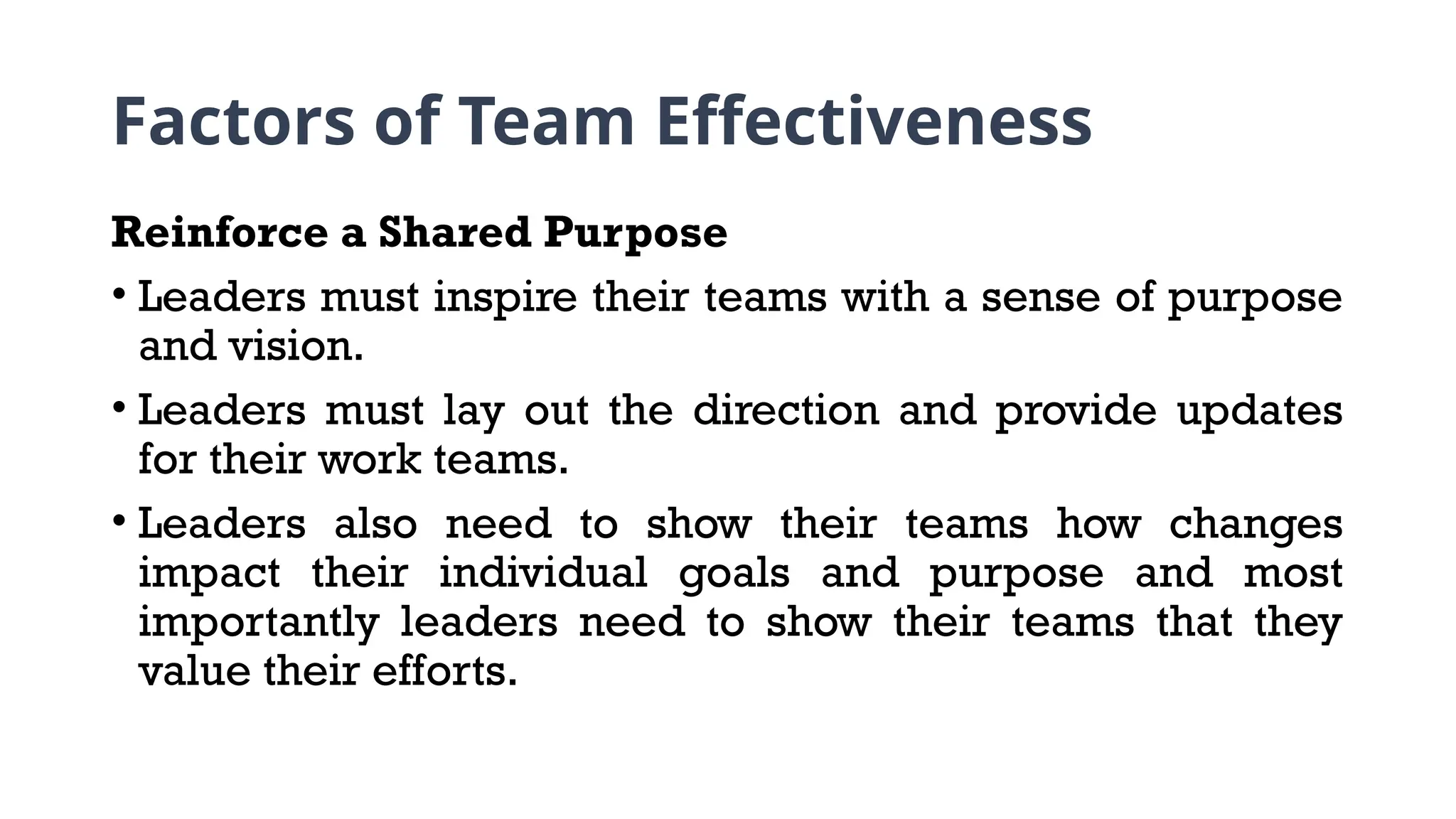 Factors of Team Effectiveness
Reinforce a Shared Purpose
• Leaders must inspire their teams with a sense of purpose
and vision.
• Leaders must lay out the direction and provide updates
for their work teams.
• Leaders also need to show their teams how changes
impact their individual goals and purpose and most
importantly leaders need to show their teams that they
value their efforts.
 