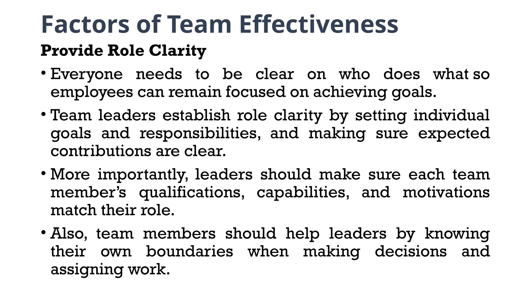 Factors of Team Effectiveness
Provide Role Clarity
• Everyone needs to be clear on who does what so
employees can remain focused on achieving goals.
• Team leaders establish role clarity by setting individual
goals and responsibilities, and making sure expected
contributions are clear.
• More importantly, leaders should make sure each team
member’s qualifications, capabilities, and motivations
match their role.
• Also, team members should help leaders by knowing
their own boundaries when making decisions and
assigning work.
 