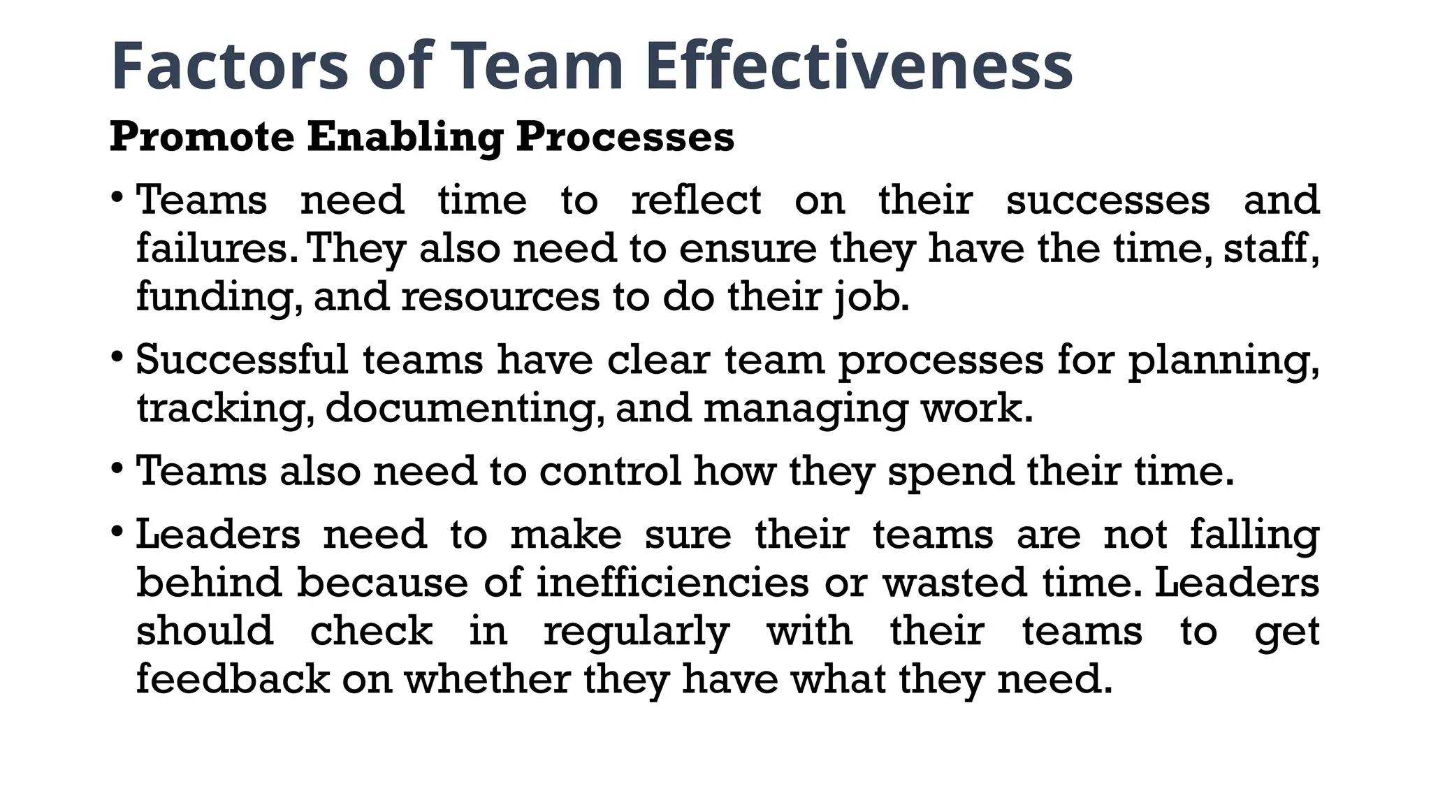 Factors of Team Effectiveness
Promote Enabling Processes
• Teams need time to reflect on their successes and
failures.They also need to ensure they have the time, staff,
funding, and resources to do their job.
• Successful teams have clear team processes for planning,
tracking, documenting, and managing work.
• Teams also need to control how they spend their time.
• Leaders need to make sure their teams are not falling
behind because of inefficiencies or wasted time. Leaders
should check in regularly with their teams to get
feedback on whether they have what they need.
 