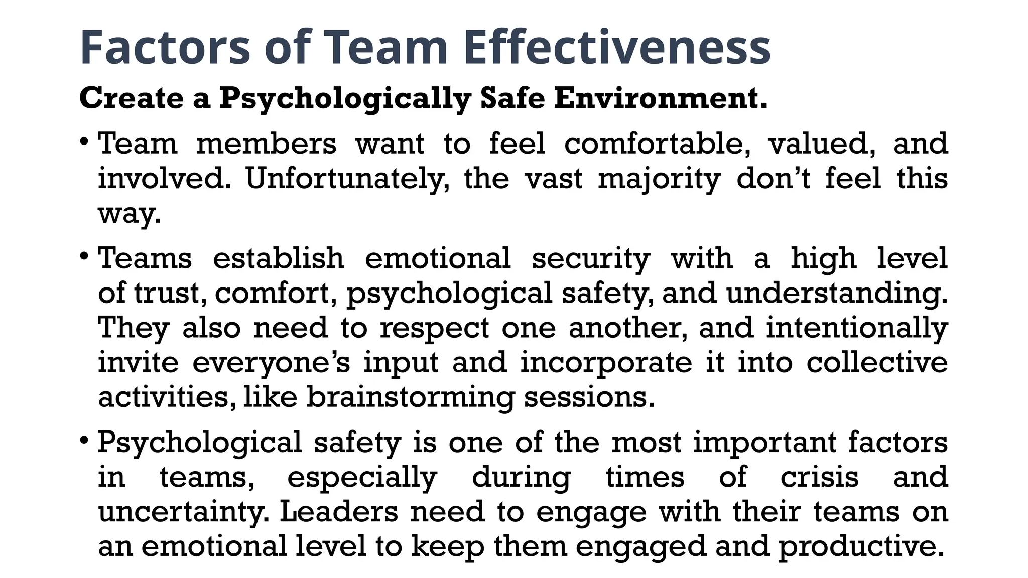 Factors of Team Effectiveness
Create a Psychologically Safe Environment.
• Team members want to feel comfortable, valued, and
involved. Unfortunately, the vast majority don’t feel this
way.
• Teams establish emotional security with a high level
of trust, comfort, psychological safety, and understanding.
They also need to respect one another, and intentionally
invite everyone’s input and incorporate it into collective
activities, like brainstorming sessions.
• Psychological safety is one of the most important factors
in teams, especially during times of crisis and
uncertainty. Leaders need to engage with their teams on
an emotional level to keep them engaged and productive.
 