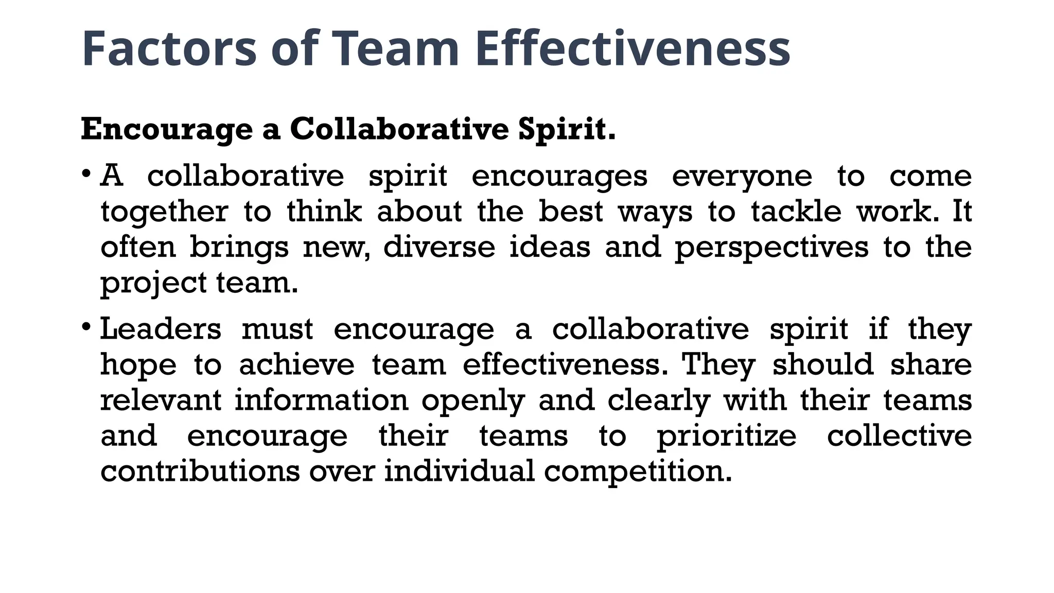 Factors of Team Effectiveness
Encourage a Collaborative Spirit.
• A collaborative spirit encourages everyone to come
together to think about the best ways to tackle work. It
often brings new, diverse ideas and perspectives to the
project team.
• Leaders must encourage a collaborative spirit if they
hope to achieve team effectiveness. They should share
relevant information openly and clearly with their teams
and encourage their teams to prioritize collective
contributions over individual competition.
 