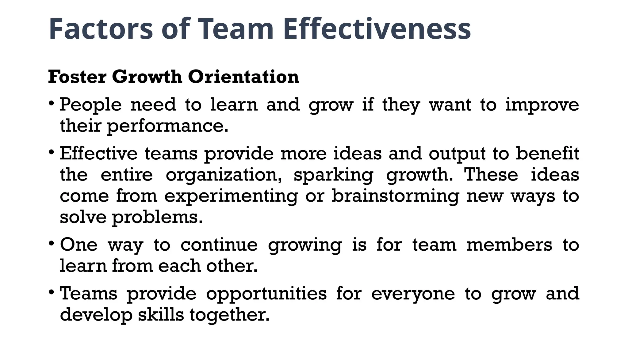 Factors of Team Effectiveness
Foster Growth Orientation
• People need to learn and grow if they want to improve
their performance.
• Effective teams provide more ideas and output to benefit
the entire organization, sparking growth. These ideas
come from experimenting or brainstorming new ways to
solve problems.
• One way to continue growing is for team members to
learn from each other.
• Teams provide opportunities for everyone to grow and
develop skills together.
 