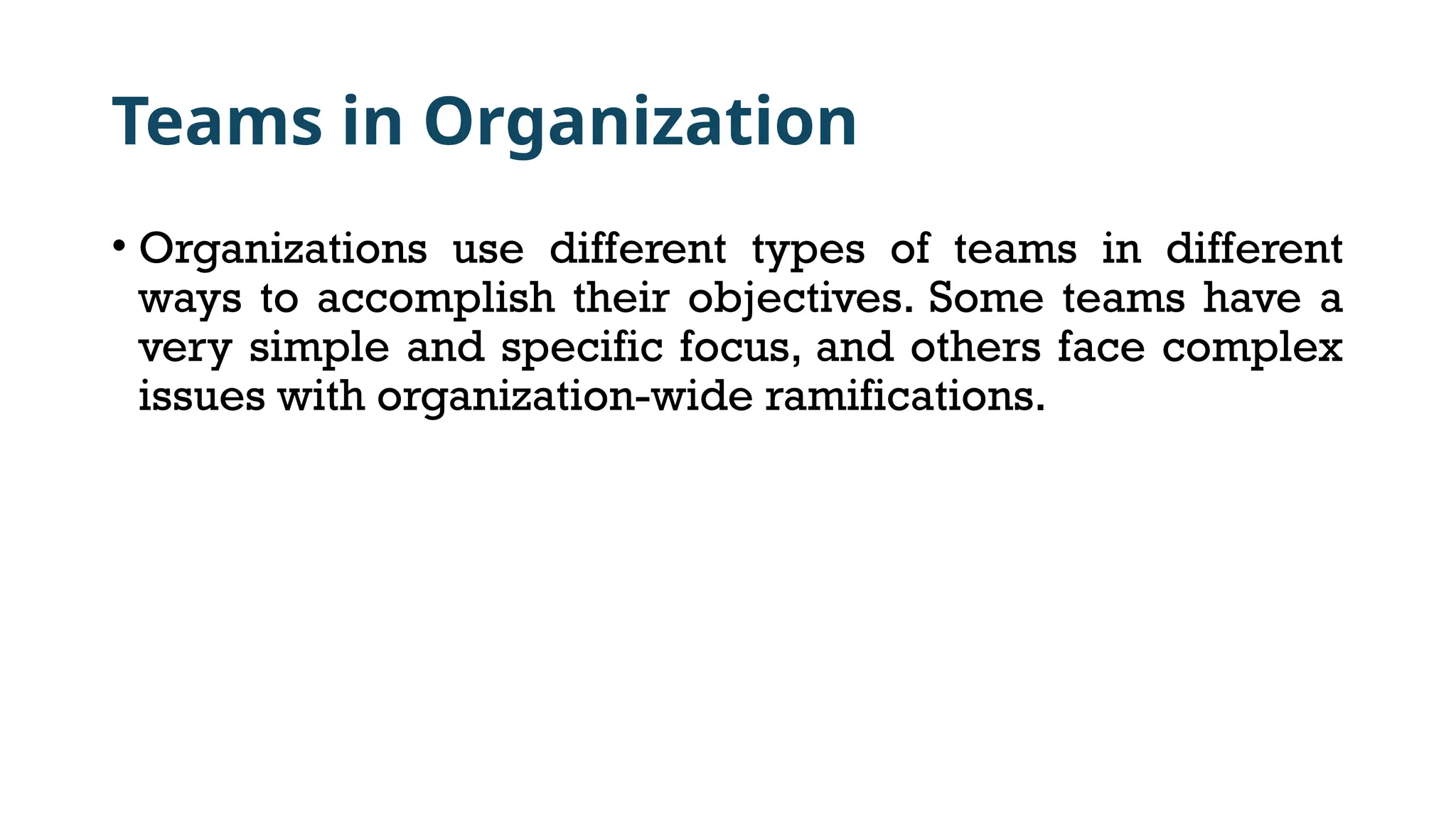 Teams in Organization
• Organizations use different types of teams in different
ways to accomplish their objectives. Some teams have a
very simple and specific focus, and others face complex
issues with organization-wide ramifications.
 