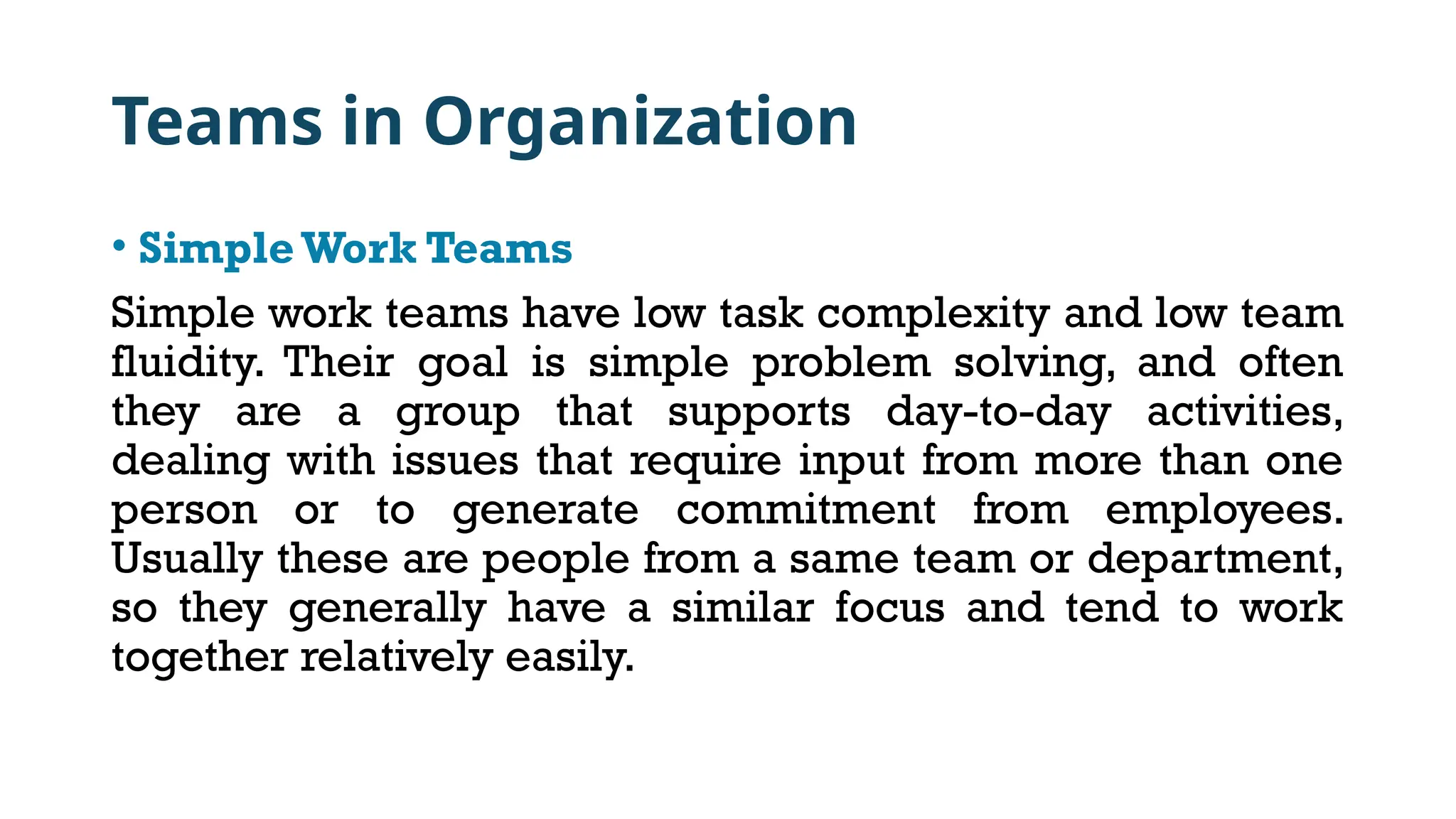 Teams in Organization
• SimpleWork Teams
Simple work teams have low task complexity and low team
fluidity. Their goal is simple problem solving, and often
they are a group that supports day-to-day activities,
dealing with issues that require input from more than one
person or to generate commitment from employees.
Usually these are people from a same team or department,
so they generally have a similar focus and tend to work
together relatively easily.
 