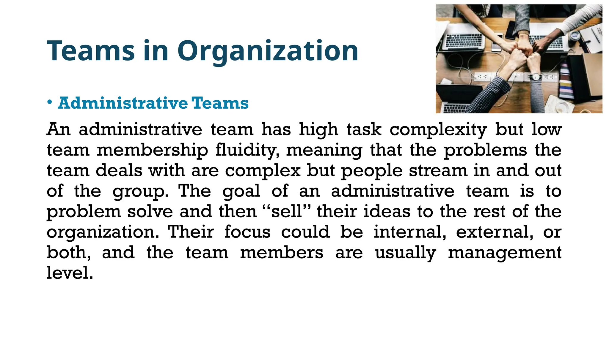 Teams in Organization
• Administrative Teams
An administrative team has high task complexity but low
team membership fluidity, meaning that the problems the
team deals with are complex but people stream in and out
of the group. The goal of an administrative team is to
problem solve and then “sell” their ideas to the rest of the
organization. Their focus could be internal, external, or
both, and the team members are usually management
level.
 