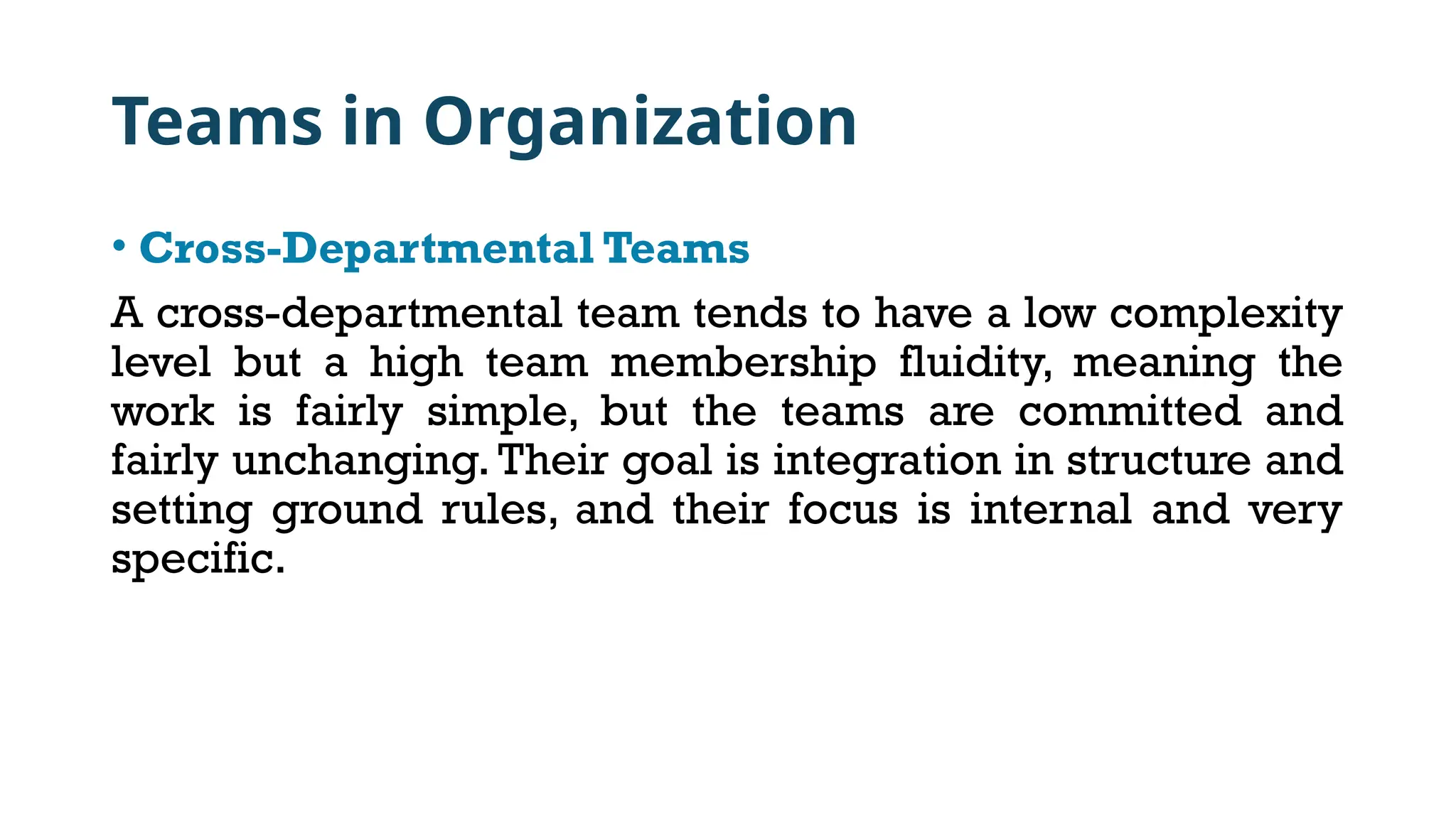 Teams in Organization
• Cross-Departmental Teams
A cross-departmental team tends to have a low complexity
level but a high team membership fluidity, meaning the
work is fairly simple, but the teams are committed and
fairly unchanging. Their goal is integration in structure and
setting ground rules, and their focus is internal and very
specific.
 