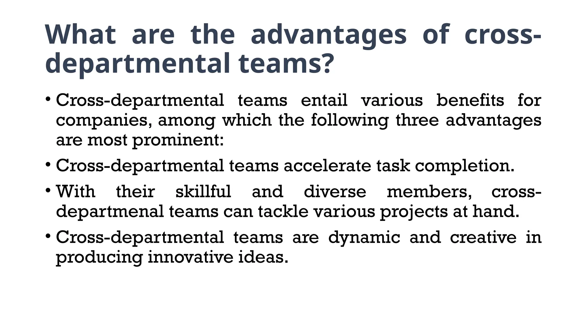 What are the advantages of cross-
departmental teams?
• Cross-departmental teams entail various benefits for
companies, among which the following three advantages
are most prominent:
• Cross-departmental teams accelerate task completion.
• With their skillful and diverse members, cross-
departmenal teams can tackle various projects at hand.
• Cross-departmental teams are dynamic and creative in
producing innovative ideas.
 