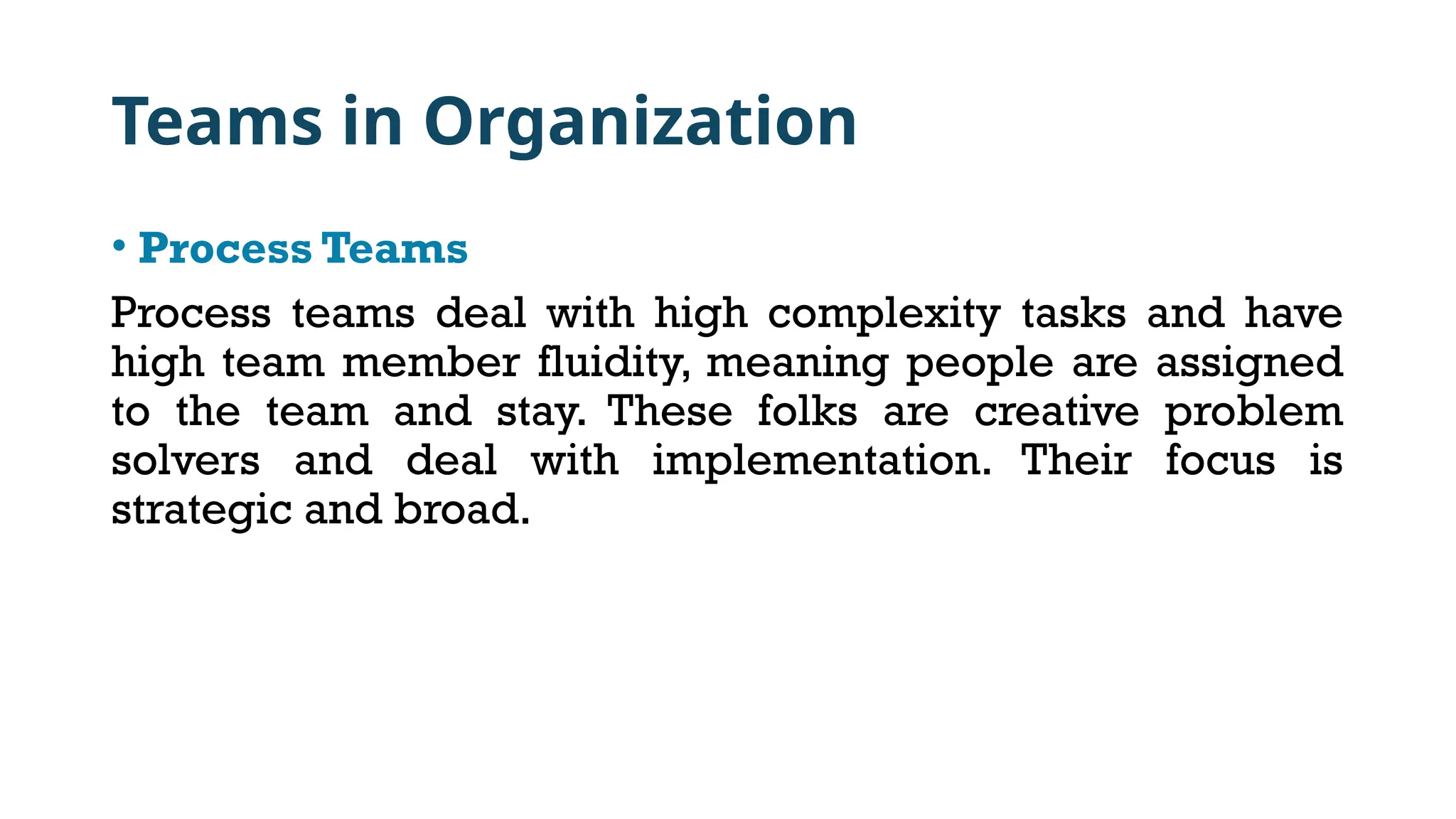 Teams in Organization
• Process Teams
Process teams deal with high complexity tasks and have
high team member fluidity, meaning people are assigned
to the team and stay. These folks are creative problem
solvers and deal with implementation. Their focus is
strategic and broad.
 