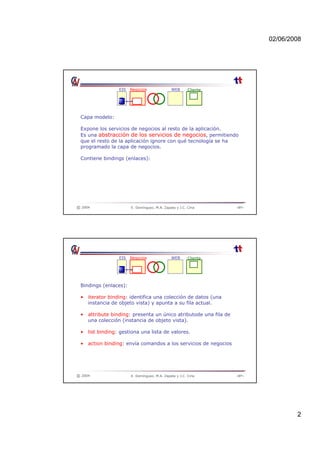 02/06/2008
2
EIS Negocios WEB Cliente
Capa modelo:
Capa modelo:
Expone los servicios de negocios al resto de la aplicación.
Es una abstracción de los servicios de negocios, permitiendo
que el resto de la aplicación ignore con qué tecnología se ha
programado la capa de negocios.
Contiene bindings (enlaces):
© 2004 E. Domínguez, M.A. Zapata y J.C. Ciria ‹Nº›
EIS Negocios WEB Cliente
Bindings (enlaces):
Bindings (enlaces):
• iterator binding: identifica una colección de datos (una
instancia de objeto vista) y apunta a su fila actual.
• attribute binding: presenta un único atributode una fila de
una colección (instancia de objeto vista).
• list binding: gestiona una lista de valores.
© 2004 E. Domínguez, M.A. Zapata y J.C. Ciria ‹Nº›
• action binding: envía comandos a los servicios de negocios
 