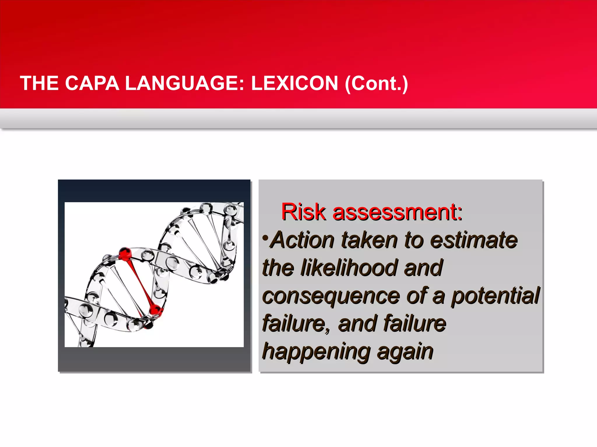 THE CAPA LANGUAGE: LEXICON (Cont.)
Risk assessment:Risk assessment:
•Action taken to estimateAction taken to estimate
the likelihood andthe likelihood and
consequence of a potentialconsequence of a potential
failure, and failurefailure, and failure
happening againhappening again
 