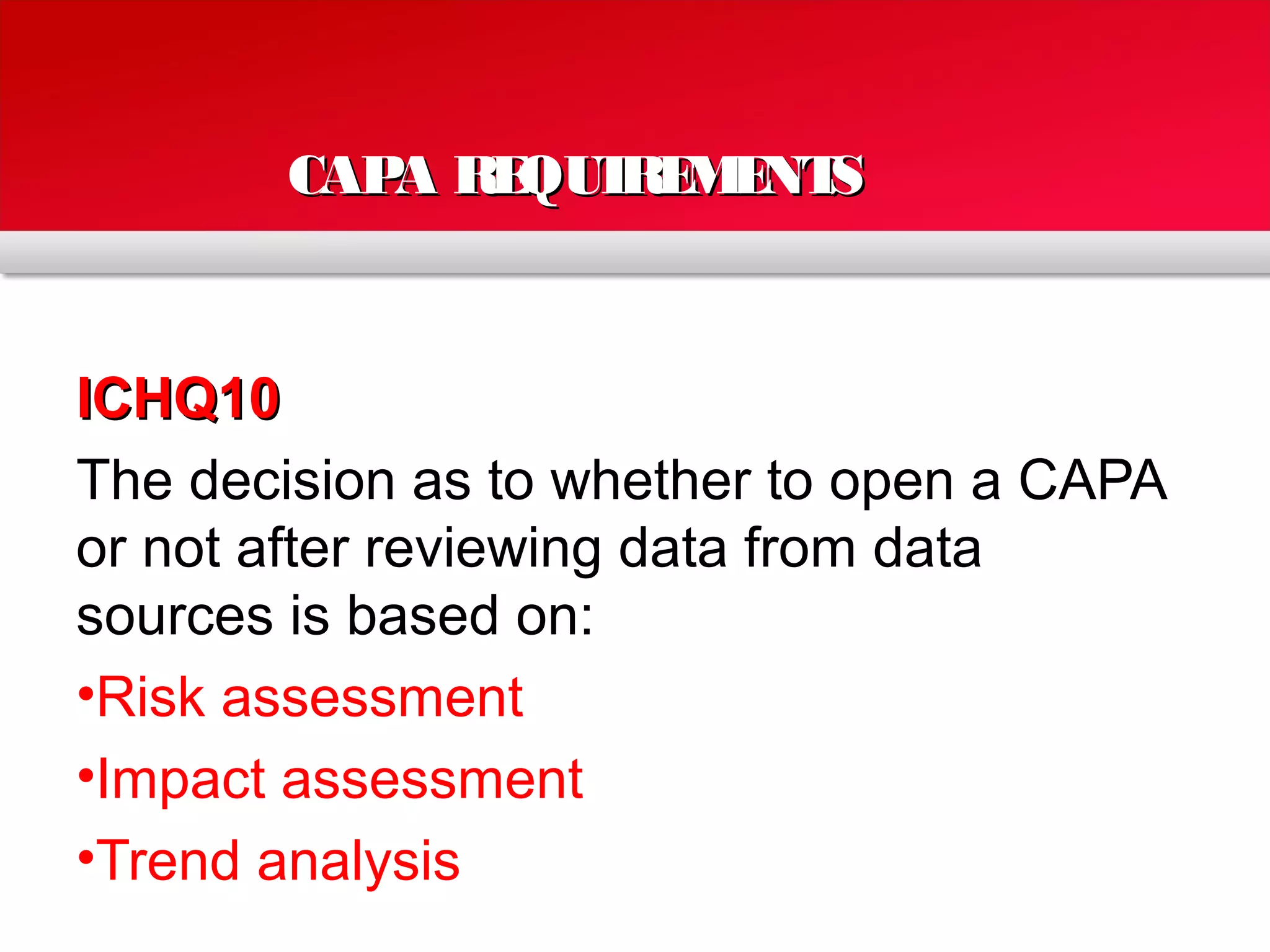 CAPA REQUIREMENTSCAPA REQUIREMENTS
ICHQ10ICHQ10
The decision as to whether to open a CAPA
or not after reviewing data from data
sources is based on:
•Risk assessment
•Impact assessment
•Trend analysis
 