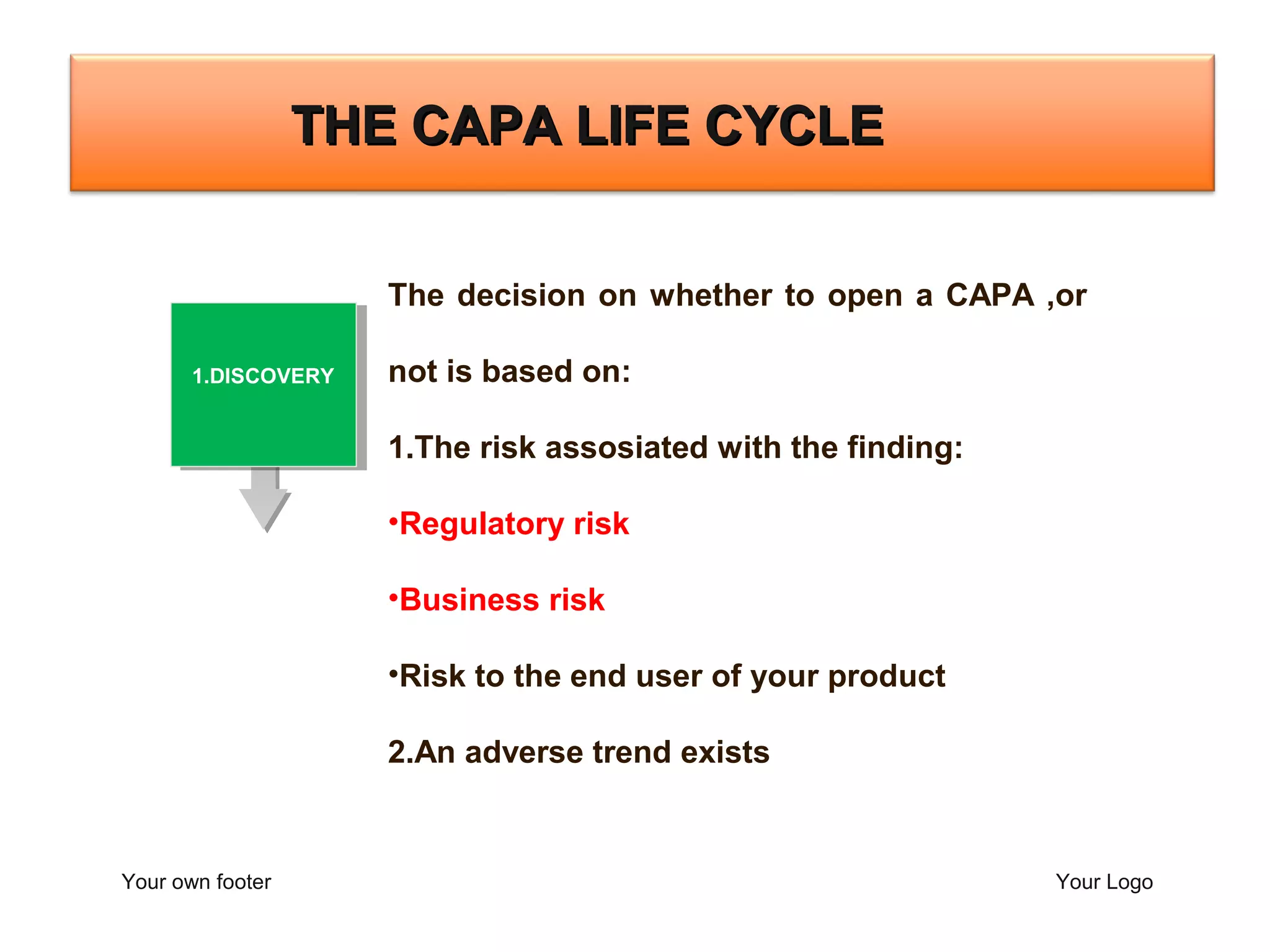 Your own footer Your Logo
The decision on whether to open a CAPA ,or
not is based on:
1.The risk assosiated with the finding:
•Regulatory risk
•Business risk
•Risk to the end user of your product
2.An adverse trend exists
THE CAPA LIFE CYCLETHE CAPA LIFE CYCLE
2.CONTAINMENT
1.DISCOVERY
 