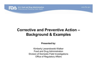 Corrective and Preventive Action –
Background & Examples
Presented by:
Kimberly Lewandowski-Walker
Food and Drug Administration
Division of Domestic Field Investigations
Office of Regulatory Affairs
 