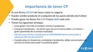 Importancia de tener CP
• Es una forma SOLIDA de hacer crecer tu negocio
• Puedes vender producto en cualquiera de los paises donde esta FuXion
• Puedes ganar los bonos Pro 1-2-3 hasta $800 cada ciclo
• Tienen las siguientes ventajas:
– Envio gratis (-$11.95) al comprar minimo 3 productos
– Compras 4 productos – no tienen que ser en la misma orden- y te llevas 1
gratis (promedio de la compra realizada)
– Clientes con minimo 2 productos en AUTOENVIO tienen envio gratis y
adicional 10% de descuento!!
– Cuando estas en Autoenvio y completas 4 productos, debes comunicarte con
servicio al cliente para pedir tu producto gratis
 