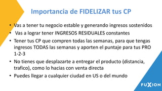 Importancia de FIDELIZAR tus CP
• Vas a tener tu negocio estable y generando ingresos sostenidos
• Vas a lograr tener INGRESOS RESIDUALES constantes
• Tener tus CP que compren todas las semanas, para que tengas
ingresos TODAS las semanas y aporten el puntaje para tus PRO
1-2-3
• No tienes que desplazarte a entregar el producto (distancia,
trafico), como lo hacias con venta directa
• Puedes llegar a cualquier ciudad en US o del mundo
 