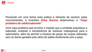 Solução
Solução
Pensando em uma forma mais prática e eficiente de resolver estes
inconvenientes, a inventora Edna Sucena desenvolveu a “Capa
protetora de sabão/sabonete”.
Uma capa protetora que envolve e impede que a umidade prejudique o
sabonete, evitando a transferência de resíduos indesejáveis para a
saboneteira, além de permitir a limpeza de peças de roupas delicadas
sem os danos gerados pelo atrito do sabão diretamente com a peça.
 