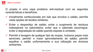 Ideia e Conceito
Ideia e Conceito
O projeto é uma capa protetora anti-residual com as seguintes
características e benefícios:
 Inicialmente confeccionada em tule que envolve o sabão, permite
vasta opções de tecidos similares;
 Evitar o desperdiço de sabão; evitar o surgimento de resíduos
indesejáveis na saboneteira; evitar que o sabonete escorregue;
evitar a degradação do sabão quando exposto à umidade;
 Permitir a lavagem de qualquer tipo de roupas, inclusive peças mais
sensíveis; permitir o maior aproveitamento do sabão; permitir
espalhar o sabão uniformemente e sua utilização em diversos
ambientes.
 