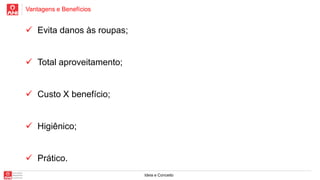 Vantagens e Benefícios
Ideia e Conceito
 Evita danos às roupas;
 Total aproveitamento;
 Custo X benefício;
 Higiênico;
 Prático.
 