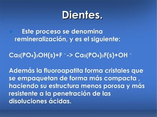Dientes.  Este proceso se denomina remineralización, y es el siguiente: Ca 5 ( PO 4 ) 3 OH(s)+F ⁻->  Ca 5 ( PO 4 ) 3 F (s)+OH ⁻ Además la fluoroapatita forma cristales que se empaquetan de forma más compacta , haciendo su estructura menos porosa y más resistente a la penetración de las disoluciones ácidas. 