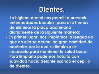 Dientes.    La higiene dental nos permitirá prevenir enfermedades bucales, para ello hemos de eliminar la placa bacteriana diariamente de la siguiente manera: - En primer lugar: nos limpiamos la lengua ya que en ella se acumulan gran cantidad de bacterias por lo que su limpieza es necesaria para mantener la salud bucal. Para limpiarla podemos frotarla con suavidad hacia delante usando el cepillo de dientes. 
