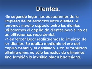 Dientes. -En segundo lugar nos ocuparemos de la limpieza de los espacios entre dientes. Si tenemos mucho espacio entre los dientes utilizaremos el cepillo de dientes pero si no es así utilizaremos seda dental. -Y en tercer lugar realizaremos la limpieza de los dientes.  Se realiza mediante el uso del cepillo dental y el dentífrico. Con el cepillado eliminaremos no sólo los restos de alimentos sino también la invisible placa bacteriana. 