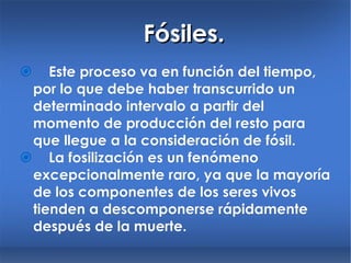 Fósiles.  Este proceso va en función del tiempo, por lo que debe haber transcurrido un determinado intervalo a partir del momento de producción del resto para que llegue a la consideración de fósil.  La fosilización es un fenómeno excepcionalmente raro, ya que la mayoría de los componentes de los seres vivos tienden a descomponerse rápidamente después de la muerte. 