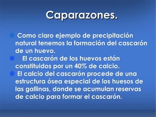 Caparazones.    Como claro ejemplo de precipitación natural tenemos la formación del cascarón de un huevo.   El cascarón de los huevos están constituidos por un 40% de calcio.    El calcio del cascarón procede de una estructura ósea especial de los huesos de las gallinas, donde se acumulan reservas de calcio para formar el cascarón. 