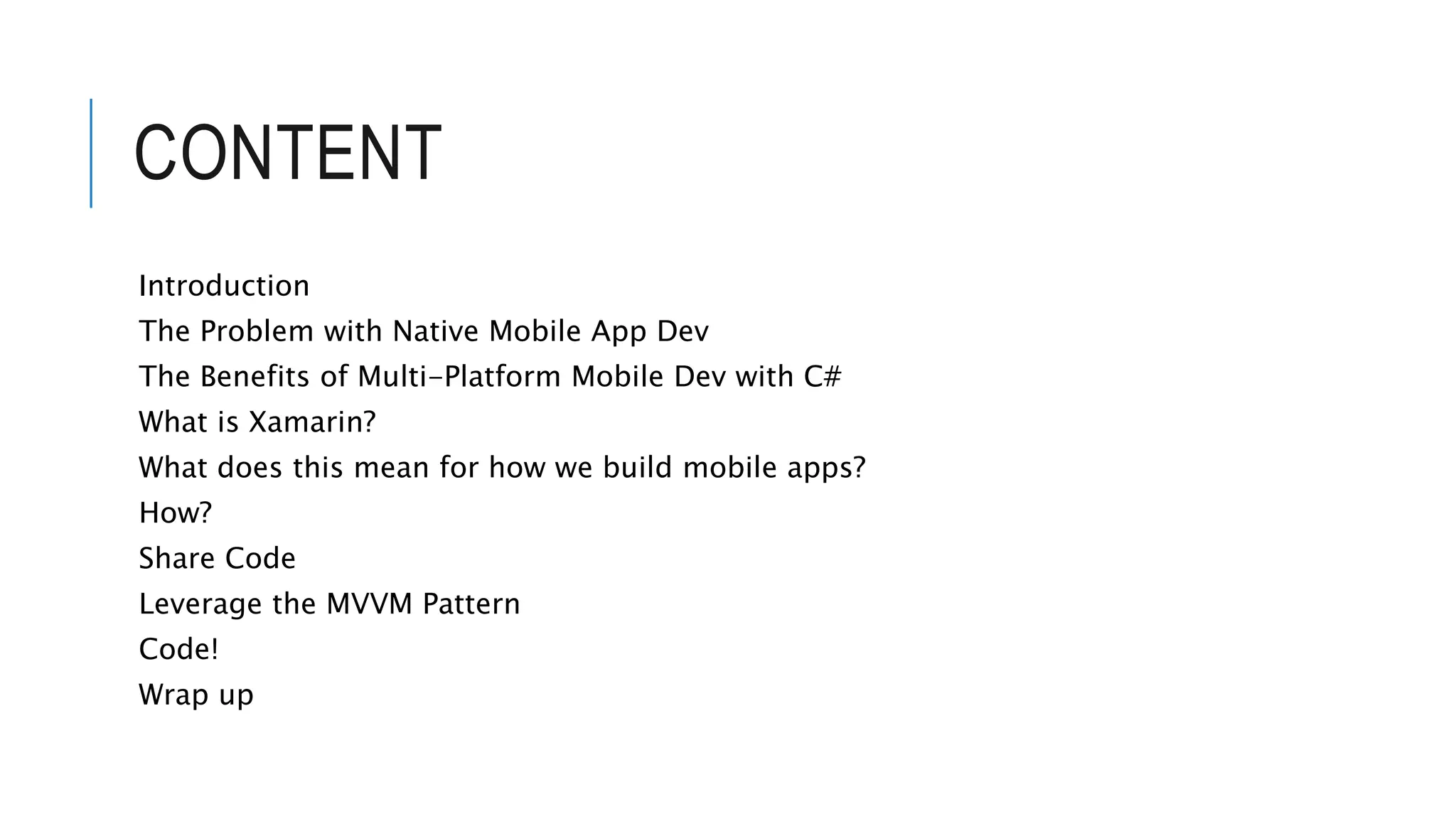 CONTENT Introduction The Problem with Native Mobile App Dev The Benefits of Multi-Platform Mobile Dev with C# What is Xamarin? What does this mean for how we build mobile apps? How? Share Code Leverage the MVVM Pattern Code! Wrap up 