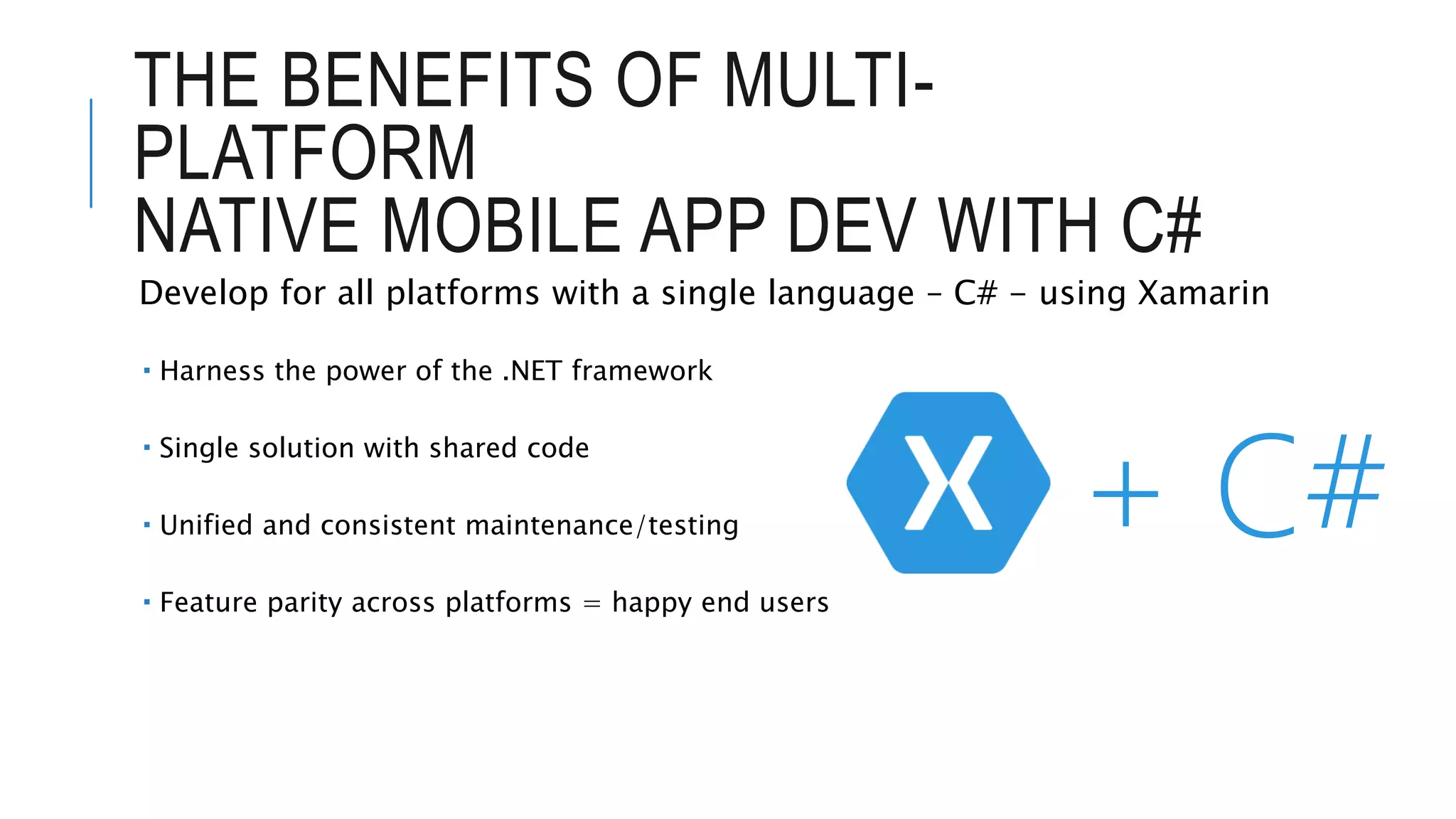 THE BENEFITS OF MULTI- PLATFORM NATIVE MOBILE APP DEV WITH C# Develop for all platforms with a single language – C# - using Xamarin  Harness the power of the .NET framework  Single solution with shared code  Unified and consistent maintenance/testing  Feature parity across platforms = happy end users + C# 