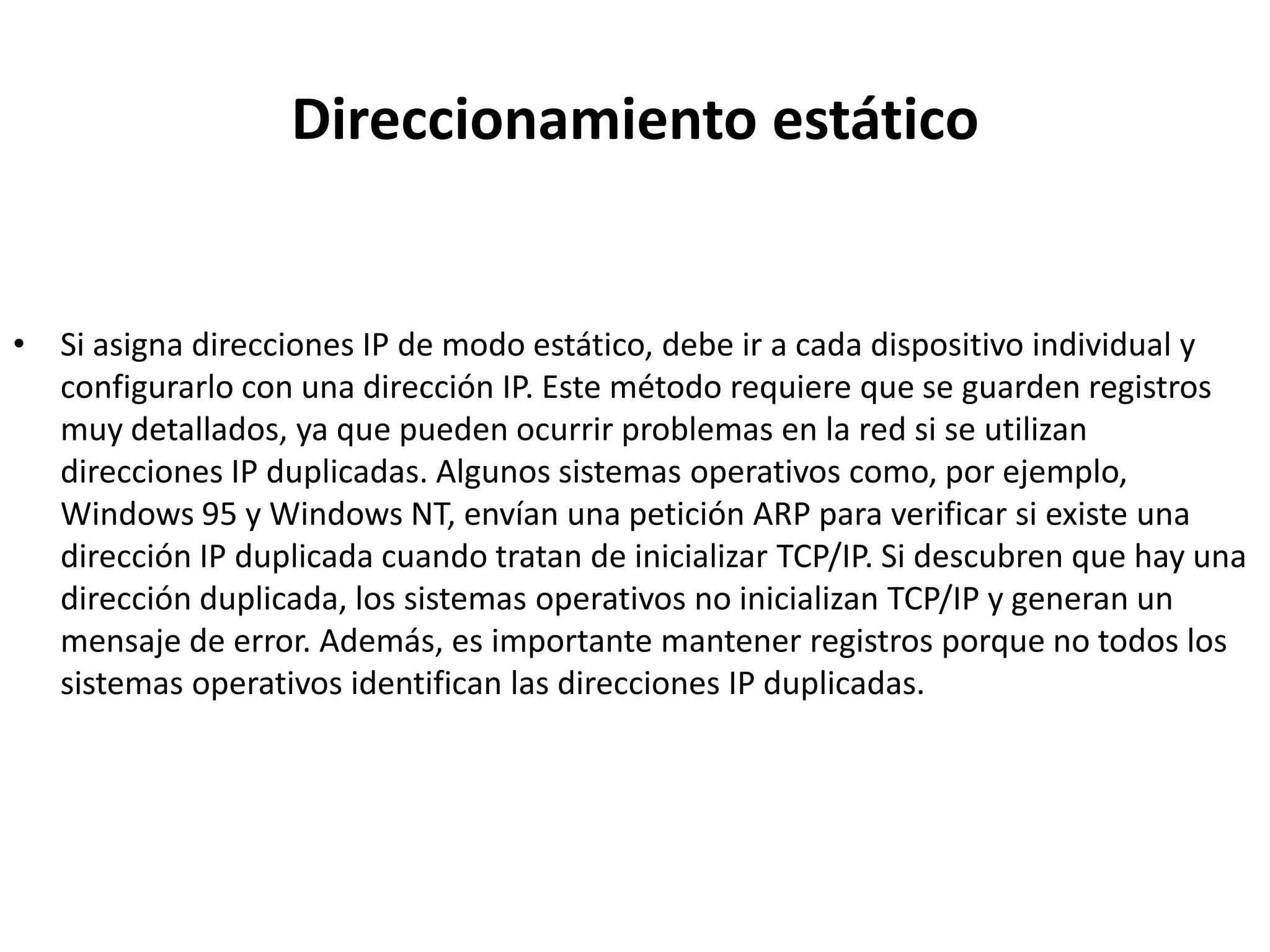 Direccionamiento estático


• Si asigna direcciones IP de modo estático, debe ir a cada dispositivo individual y
  configurarlo con una dirección IP. Este método requiere que se guarden registros
  muy detallados, ya que pueden ocurrir problemas en la red si se utilizan
  direcciones IP duplicadas. Algunos sistemas operativos como, por ejemplo,
  Windows 95 y Windows NT, envían una petición ARP para verificar si existe una
  dirección IP duplicada cuando tratan de inicializar TCP/IP. Si descubren que hay una
  dirección duplicada, los sistemas operativos no inicializan TCP/IP y generan un
  mensaje de error. Además, es importante mantener registros porque no todos los
  sistemas operativos identifican las direcciones IP duplicadas.
 