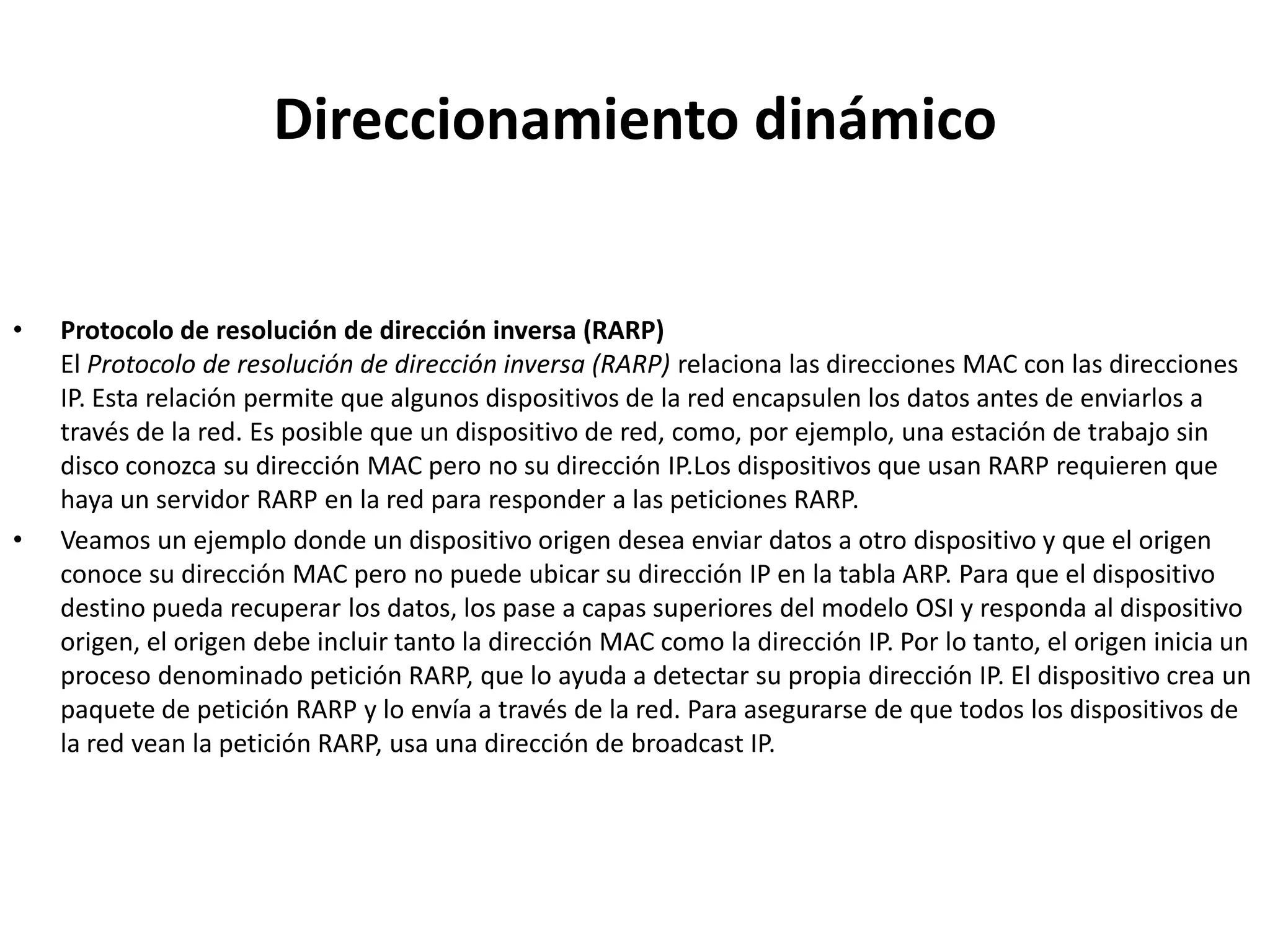 Direccionamiento dinámico


•   Protocolo de resolución de dirección inversa (RARP)
    El Protocolo de resolución de dirección inversa (RARP) relaciona las direcciones MAC con las direcciones
    IP. Esta relación permite que algunos dispositivos de la red encapsulen los datos antes de enviarlos a
    través de la red. Es posible que un dispositivo de red, como, por ejemplo, una estación de trabajo sin
    disco conozca su dirección MAC pero no su dirección IP.Los dispositivos que usan RARP requieren que
    haya un servidor RARP en la red para responder a las peticiones RARP.
•   Veamos un ejemplo donde un dispositivo origen desea enviar datos a otro dispositivo y que el origen
    conoce su dirección MAC pero no puede ubicar su dirección IP en la tabla ARP. Para que el dispositivo
    destino pueda recuperar los datos, los pase a capas superiores del modelo OSI y responda al dispositivo
    origen, el origen debe incluir tanto la dirección MAC como la dirección IP. Por lo tanto, el origen inicia un
    proceso denominado petición RARP, que lo ayuda a detectar su propia dirección IP. El dispositivo crea un
    paquete de petición RARP y lo envía a través de la red. Para asegurarse de que todos los dispositivos de
    la red vean la petición RARP, usa una dirección de broadcast IP.
 