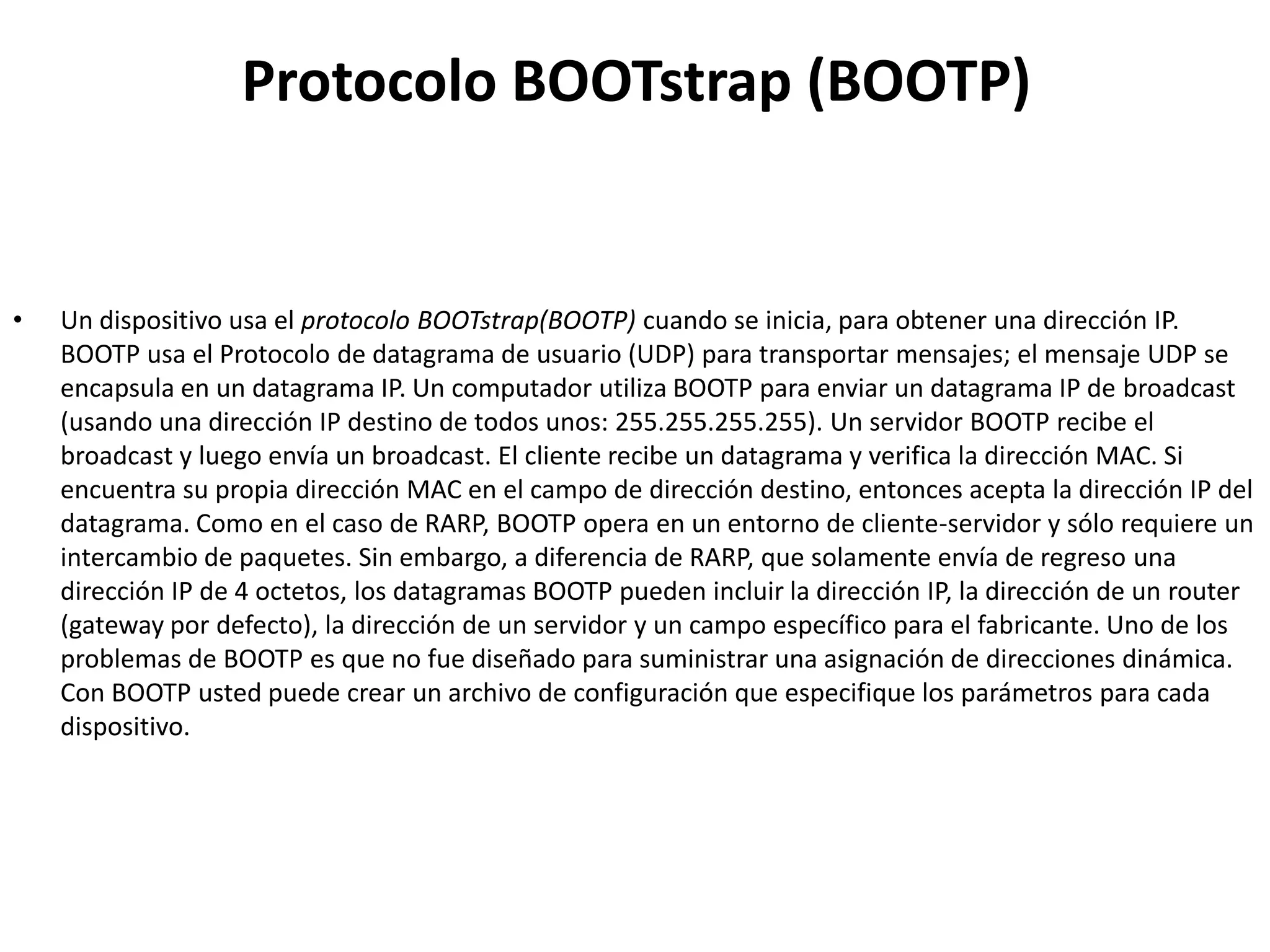 Protocolo BOOTstrap (BOOTP)


•   Un dispositivo usa el protocolo BOOTstrap(BOOTP) cuando se inicia, para obtener una dirección IP.
    BOOTP usa el Protocolo de datagrama de usuario (UDP) para transportar mensajes; el mensaje UDP se
    encapsula en un datagrama IP. Un computador utiliza BOOTP para enviar un datagrama IP de broadcast
    (usando una dirección IP destino de todos unos: 255.255.255.255). Un servidor BOOTP recibe el
    broadcast y luego envía un broadcast. El cliente recibe un datagrama y verifica la dirección MAC. Si
    encuentra su propia dirección MAC en el campo de dirección destino, entonces acepta la dirección IP del
    datagrama. Como en el caso de RARP, BOOTP opera en un entorno de cliente-servidor y sólo requiere un
    intercambio de paquetes. Sin embargo, a diferencia de RARP, que solamente envía de regreso una
    dirección IP de 4 octetos, los datagramas BOOTP pueden incluir la dirección IP, la dirección de un router
    (gateway por defecto), la dirección de un servidor y un campo específico para el fabricante. Uno de los
    problemas de BOOTP es que no fue diseñado para suministrar una asignación de direcciones dinámica.
    Con BOOTP usted puede crear un archivo de configuración que especifique los parámetros para cada
    dispositivo.
 